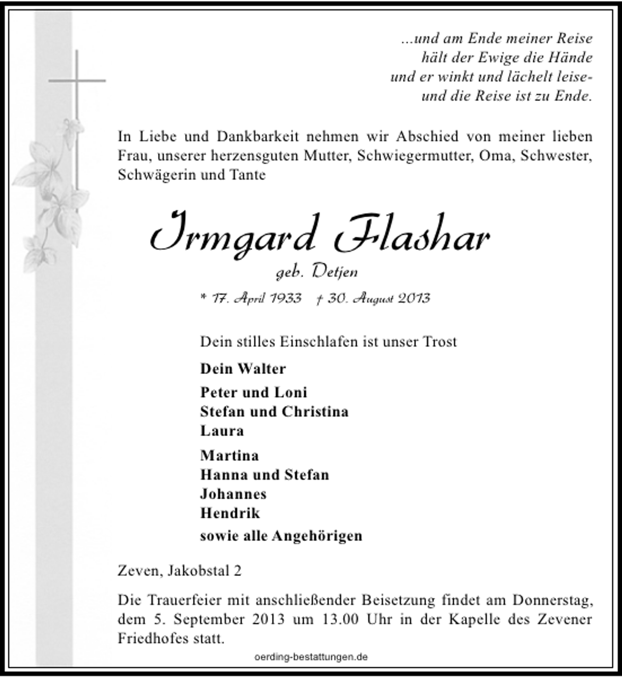<p>...und am Ende meiner Reise<br />hält der Ewige die Hände<br />und er winkt und lächelt leiseund die Reise ist zu Ende.<br />In Liebe und Dankbarkeit nehmen wir Abschied von meiner lieben<br />Frau, unserer herzensguten Mutter, Schwiegermutter, Oma, Schwester,<br />Schwägerin und Tante</p>
<p>Irmgard Flashar<br />geb. Detjen</p>
<p>* 17. April 1933 † 30. August 2013</p>
<p>Dein stilles Einschlafen ist unser Trost<br />Dein Walter<br />Peter und Loni<br />Stefan und Christina<br />Laura<br />Martina<br />Hanna und Stefan<br />Johannes<br />Hendrik<br />sowie alle Angehörigen<br />Zeven, Jakobstal 2<br />Die Trauerfeier mit anschließender Beisetzung findet am Donnerstag,<br />dem 5. September 2013 um 13.00 Uhr in der Kapelle des Zevener<br />Friedhofes statt.<br />oerding-bestattungen.de</p>