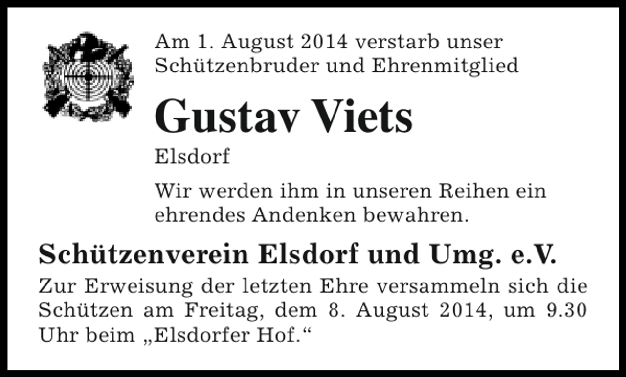 <p>Am 1. August 2014 verstarb unser<br />Schützenbruder und Ehrenmitglied</p><p>Gustav Viets<br />Elsdorf</p><p>Wir werden ihm in unseren Reihen ein<br />ehrendes Andenken bewahren.</p><p>Schützenverein Elsdorf und Umg. e.V.</p><p>Zur Erweisung der letzten Ehre versammeln sich die<br />Schützen am Freitag, dem 8. August 2014, um 9.30<br />Uhr beim „Elsdorfer Hof.“</p>