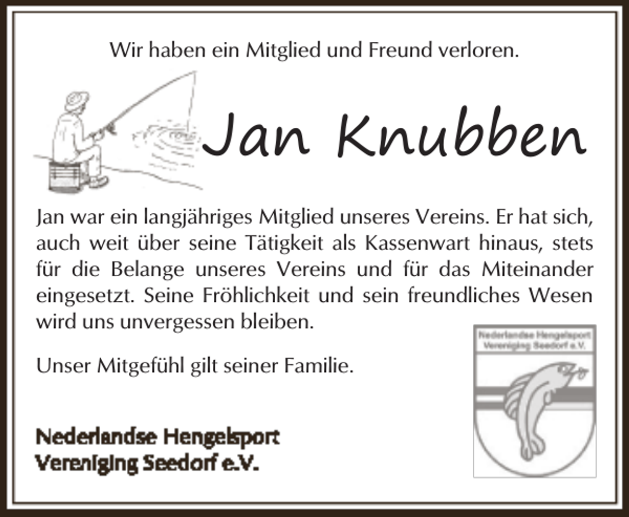 <p>Wir haben ein Mitglied und Freund verloren.</p><p>Jan Knubben<br />Jan war ein langjähriges Mitglied unseres Vereins. Er hat sich,<br />auch weit über seine Tätigkeit als Kassenwart hinaus, stets<br />für die Belange unseres Vereins und für das Miteinander<br />eingesetzt. Seine Fröhlichkeit und sein freundliches Wesen<br />wird uns unvergessen bleiben.<br />Unser Mitgefühl gilt seiner Familie.</p>