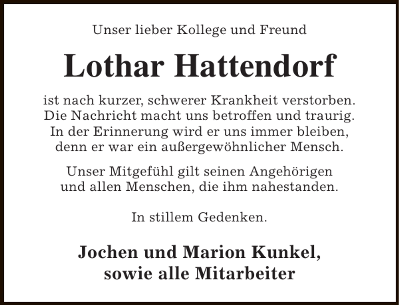 <p>Unser lieber Kollege und Freund</p><p>Lothar Hattendorf<br />ist nach kurzer, schwerer Krankheit verstorben.<br />Die Nachricht macht uns betroffen und traurig.<br />In der Erinnerung wird er uns immer bleiben,<br />denn er war ein außergewöhnlicher Mensch.<br />Unser Mitgefühl gilt seinen Angehörigen<br />und allen Menschen, die ihm nahestanden.<br />In stillem Gedenken.</p><p>Jochen und Marion Kunkel,<br />sowie alle Mitarbeiter</p>