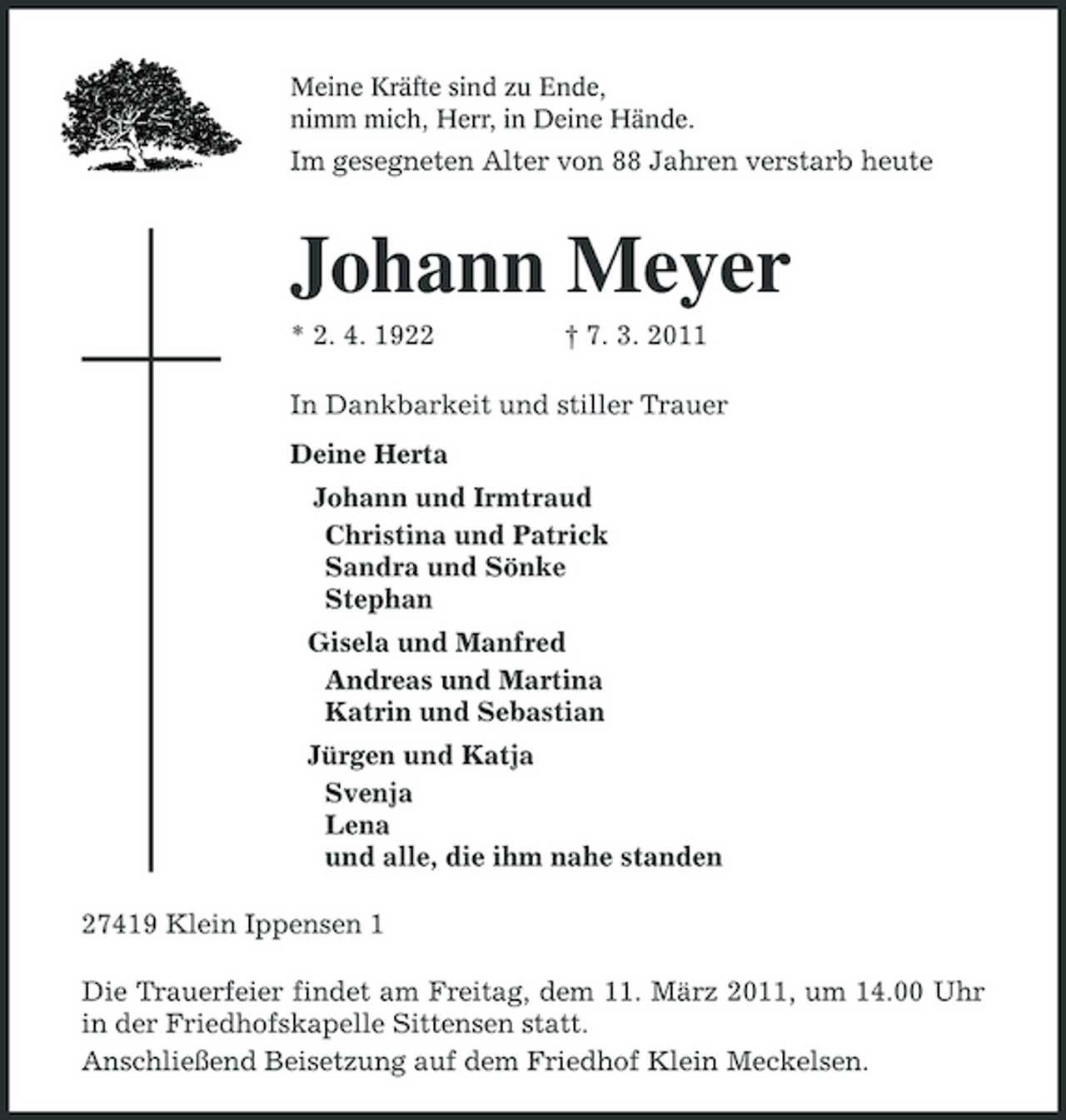 <p>Meine Kräfte sind zu Ende,<br />nimm mich, Herr, in Deine Hände.<br />Im gesegneten Alter von 88 Jahren verstarb heute<br />Johann Meyer<br />* 2. 4. 1922 † 7. 3. 2011<br />In Dankbarkeit und stiller Trauer<br />Deine Herta<br />Johann und Irmtraud<br />Christina und Patrick<br />Sandra und Sönke<br />Stephan<br />Gisela und Manfred<br />Andreas und Martina<br />Katrin und Sebastian<br />Jürgen und Katja<br />Svenja<br />Lena<br />und alle, die ihm nahe standen<br />27419 Klein Ippensen 1<br />Die Trauerfeier findet am Freitag, dem 11. März 2011, um 14.00 Uhr in der Friedhofskapelle Sittensen statt.<br />Anschließend Beisetzung auf dem Friedhof Klein Meckelsen.</p>