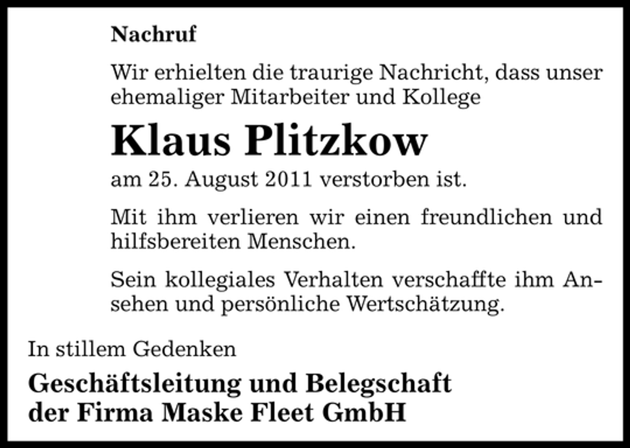 <p>Nachruf<br />Wir erhielten die traurige Nachricht, dass unser<br />ehemaliger Mitarbeiter und Kollege</p><p>Klaus Plitzkow<br />am 25. August 2011 verstorben ist.<br />Mit ihm verlieren wir einen freundlichen und<br />hilfsbereiten Menschen.<br />Sein kollegiales Verhalten verschaffte ihm Ansehen und persönliche Wertschätzung.<br />In stillem Gedenken</p><p>Geschäftsleitung und Belegschaft<br />der Firma Maske Fleet GmbH</p>