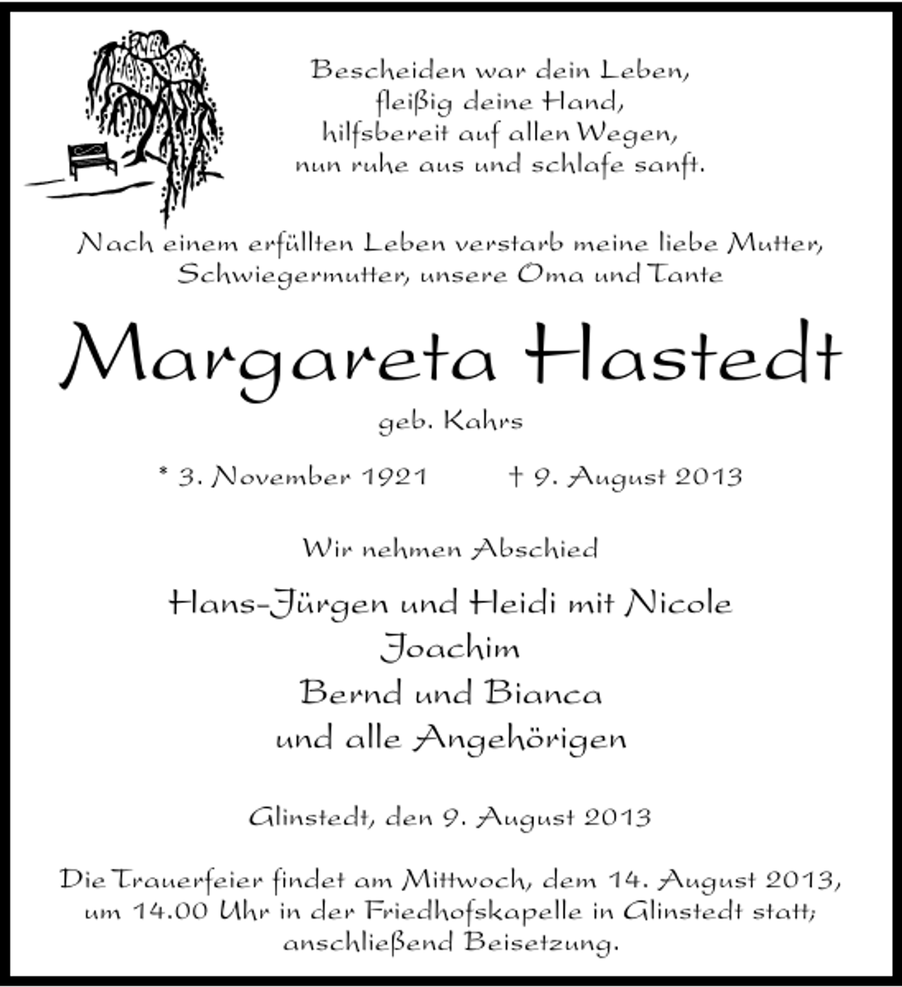 <p>Bescheiden war dein Leben,<br />fleißig deine Hand,<br />hilfsbereit auf allen Wegen,<br />nun ruhe aus und schlafe sanft.<br />Nach einem erfüllten Leben verstarb meine liebe Mutter,<br />Schwiegermutter, unsere Oma und Tante</p><p>Margareta Hastedt<br />geb. Kahrs</p><p>* 3. November 1921</p><p>† 9. August 2013</p><p>Wir nehmen Abschied</p><p>Hans-Jürgen und Heidi mit Nicole<br />Joachim<br />Bernd und Bianca<br />und alle Angehörigen<br />Glinstedt, den 9. August 2013<br />Die Trauerfeier findet am Mittwoch, dem 14. August 2013,<br />um 14.00 Uhr in der Friedhofskapelle in Glinstedt statt;<br />anschließend Beisetzung.</p>