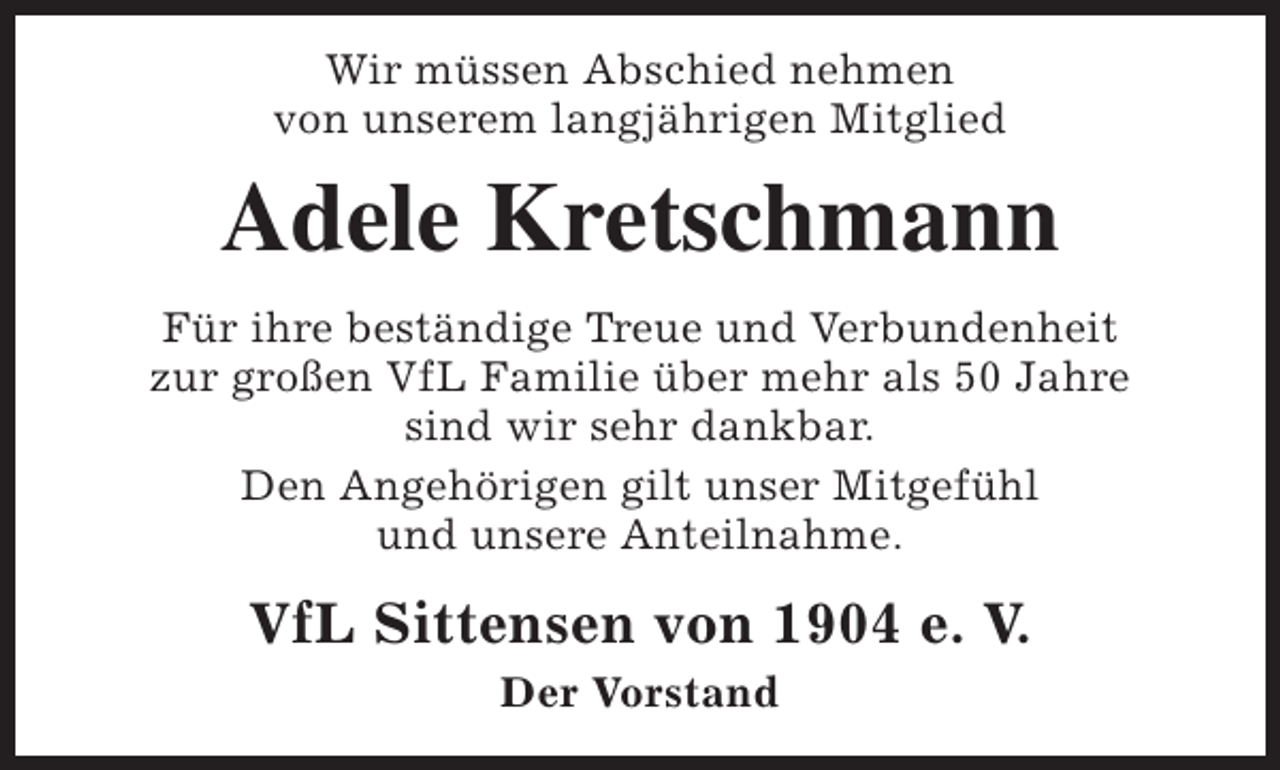 <p>Wir müssen Abschied nehmen<br />von unserem langjährigen Mitglied</p><p>Adele Kretschmann<br />Für ihre beständige Treue und Verbundenheit<br />zur großen VfL Familie über mehr als 50 Jahre<br />sind wir sehr dankbar.<br />Den Angehörigen gilt unser Mitgefühl<br />und unsere Anteilnahme.</p><p>VfL Sittensen von 1904 e. V.<br />Der Vorstand</p>