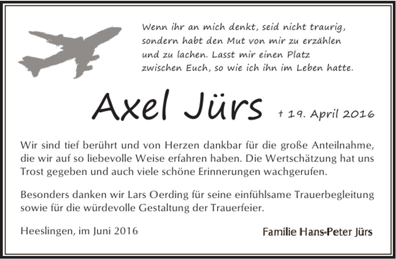 <p>Wenn ihr an mich denkt, seid nicht traurig,<br />sondern habt den Mut von mir zu erzählen<br />und zu lachen. Lasst mir einen Platz<br />zwischen Euch, so wie ich ihn im Leben hatte.</p><p>Axel Jürs</p><p>† 19. April 2016</p><p>Wir sind tief berührt und von Herzen dankbar für die große Anteilnahme,<br />die wir auf so liebevolle Weise erfahren haben. Die Wertschätzung hat uns<br />Trost gegeben und auch viele schöne Erinnerungen wachgerufen.<br />Besonders danken wir Lars Oerding für seine einfühlsame Trauerbegleitung<br />sowie für die würdevolle Gestaltung der Trauerfeier.<br />Heeslingen, im Juni 2016</p>