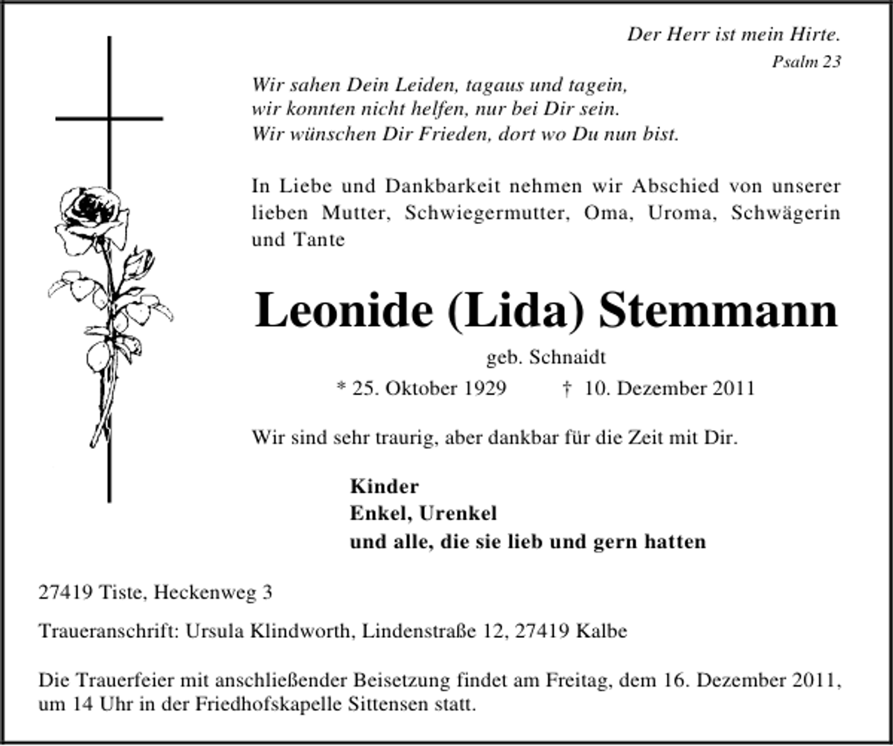 <p>Der Herr ist mein Hirte.<br />Psalm 23</p><p>Wir sahen Dein Leiden, tagaus und tagein,<br />wir konnten nicht helfen, nur bei Dir sein.<br />Wir wünschen Dir Frieden, dort wo Du nun bist.<br />In Liebe und Dankbarkeit nehmen wir Abschied von unserer<br />lieben Mutter, Schwiegermutter, Oma, Uroma, Schwägerin<br />und Tante</p><p>Leonide (Lida) Stemmann<br />geb. Schnaidt<br />* 25. Oktober 1929<br />† 10. Dezember 2011<br />Wir sind sehr traurig, aber dankbar für die Zeit mit Dir.<br />Kinder<br />Enkel, Urenkel<br />und alle, die sie lieb und gern hatten<br />27419 Tiste, Heckenweg 3<br />Traueranschrift: Ursula Klindworth, Lindenstraße 12, 27419 Kalbe<br />Die Trauerfeier mit anschließender Beisetzung findet am Freitag, dem 16. Dezember 2011,<br />um 14 Uhr in der Friedhofskapelle Sittensen statt.</p>