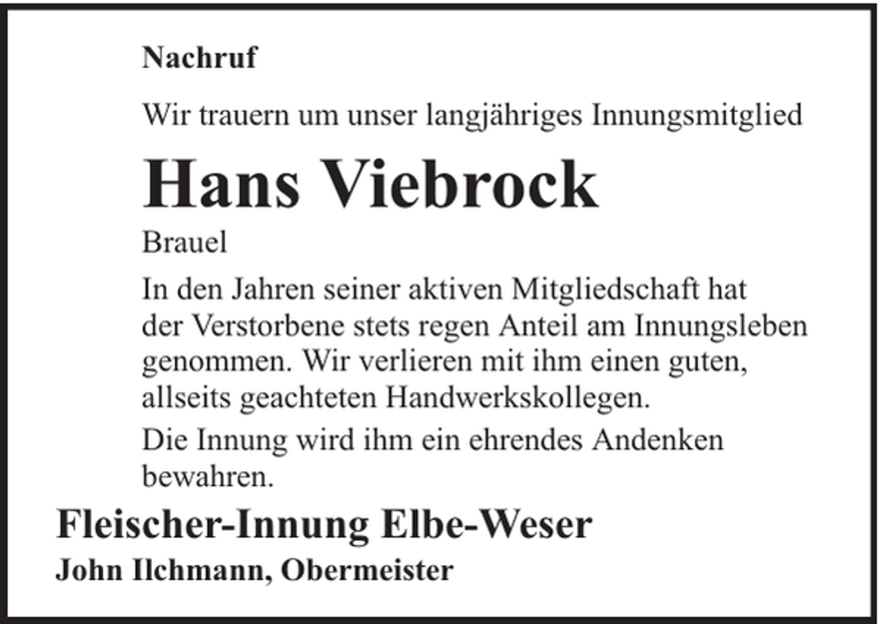 <p>Nachruf<br />Wir trauern um unser langjähriges Innungsmitglied</p><p>Hans Viebrock</p><p>Brauel<br />In den Jahren seiner aktiven Mitgliedschaft hat<br />der Verstorbene stets regen Anteil am Innungsleben<br />genommen. Wir verlieren mit ihm einen guten,<br />allseits geachteten Handwerkskollegen.<br />Die Innung wird ihm ein ehrendes Andenken<br />bewahren.</p><p>Fleischer-Innung Elbe-Weser<br />John Ilchmann, Obermeister</p>