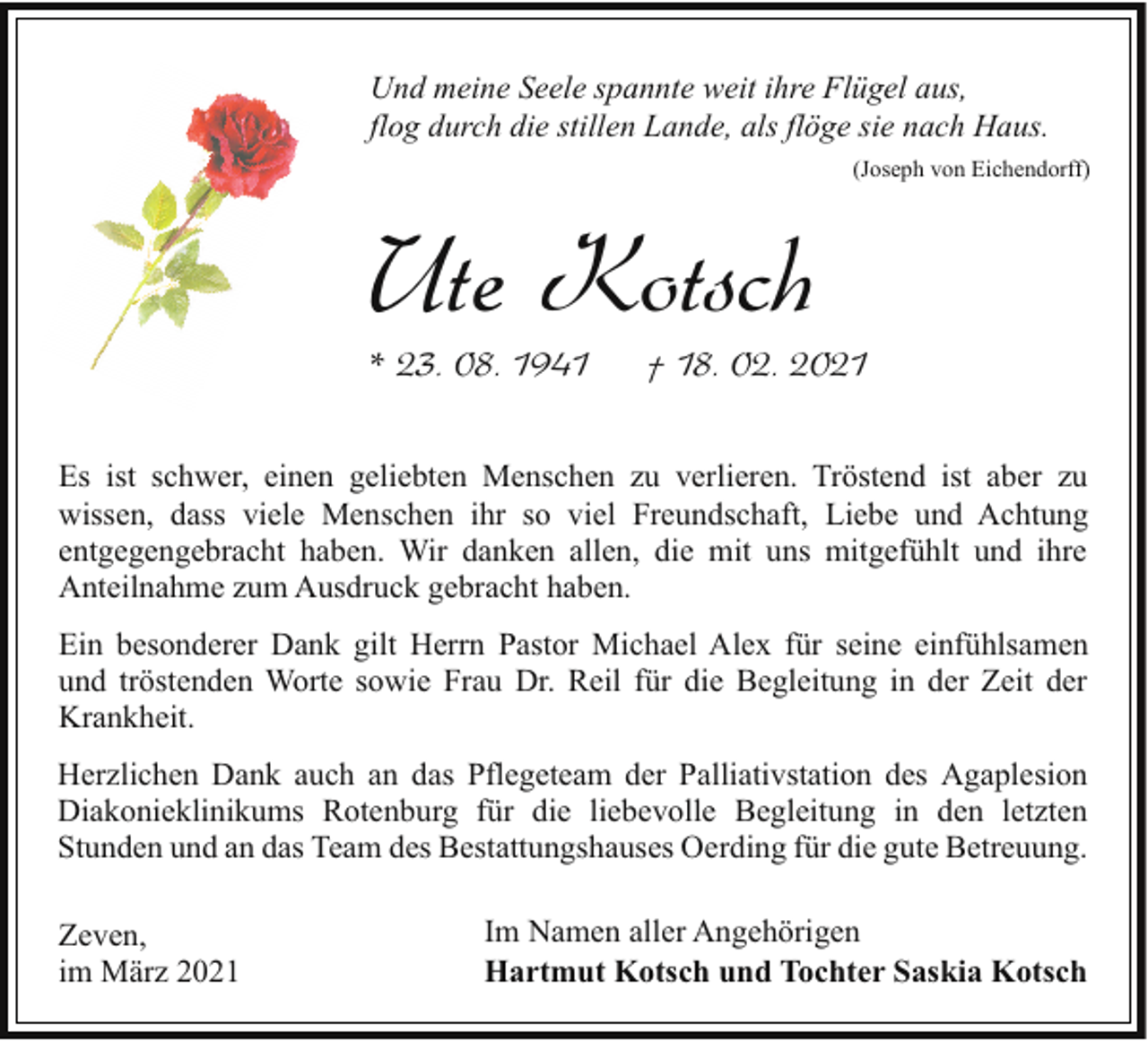 <p>Und meine Seele spannte weit ihre Flügel aus,<br />flog durch die stillen Lande, als flöge sie nach Haus.<br />(Joseph von Eichendorff)</p><p>Ute Kotsch</p><p>* 23. 08. 1941</p><p>† 18. 02. 2021</p><p>Es ist schwer, einen geliebten Menschen zu verlieren. Tröstend ist aber zu<br />wissen, dass viele Menschen ihr so viel Freundschaft, Liebe und Achtung<br />entgegengebracht haben. Wir danken allen, die mit uns mitgefühlt und ihre<br />Anteilnahme zum Ausdruck gebracht haben.<br />Ein besonderer Dank gilt Herrn Pastor Michael Alex für seine einfühlsamen<br />und tröstenden Worte sowie Frau Dr. Reil für die Begleitung in der Zeit der<br />Krankheit.<br />Herzlichen Dank auch an das Pflegeteam der Palliativstation des Agaplesion<br />Diakonieklinikums Rotenburg für die liebevolle Begleitung in den letzten<br />Stunden und an das Team des Bestattungshauses Oerding für die gute Betreuung.<br />Zeven,<br />im März 2021</p><p>Im Namen aller Angehörigen<br />Hartmut Kotsch und Tochter Saskia Kotsch</p>