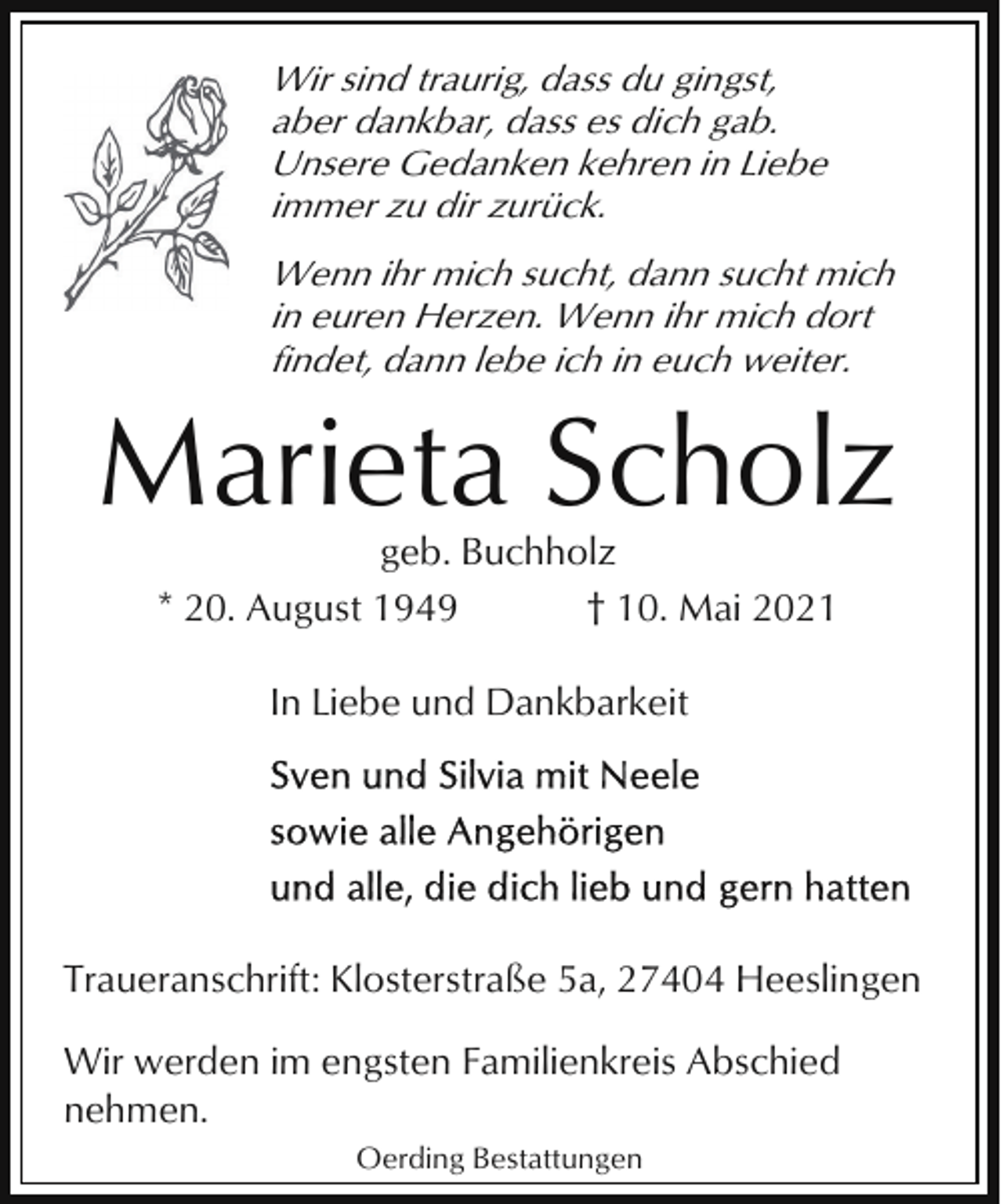 <p>Wir sind traurig, dass du gingst,<br />aber dankbar, dass es dich gab.<br />Unsere Gedanken kehren in Liebe<br />immer zu dir zurück.<br />Wenn ihr mich sucht, dann sucht mich<br />in euren Herzen. Wenn ihr mich dort<br />findet, dann lebe ich in euch weiter.</p><p>Marieta Scholz<br />geb. Buchholz<br />* 20. August 1949<br />† 10. Mai 2021<br />In Liebe und Dankbarkeit</p><p>Traueranschrift: Klosterstraße 5a, 27404 Heeslingen<br />Wir werden im engsten Familienkreis Abschied<br />nehmen.<br />Oerding Bestattungen</p>