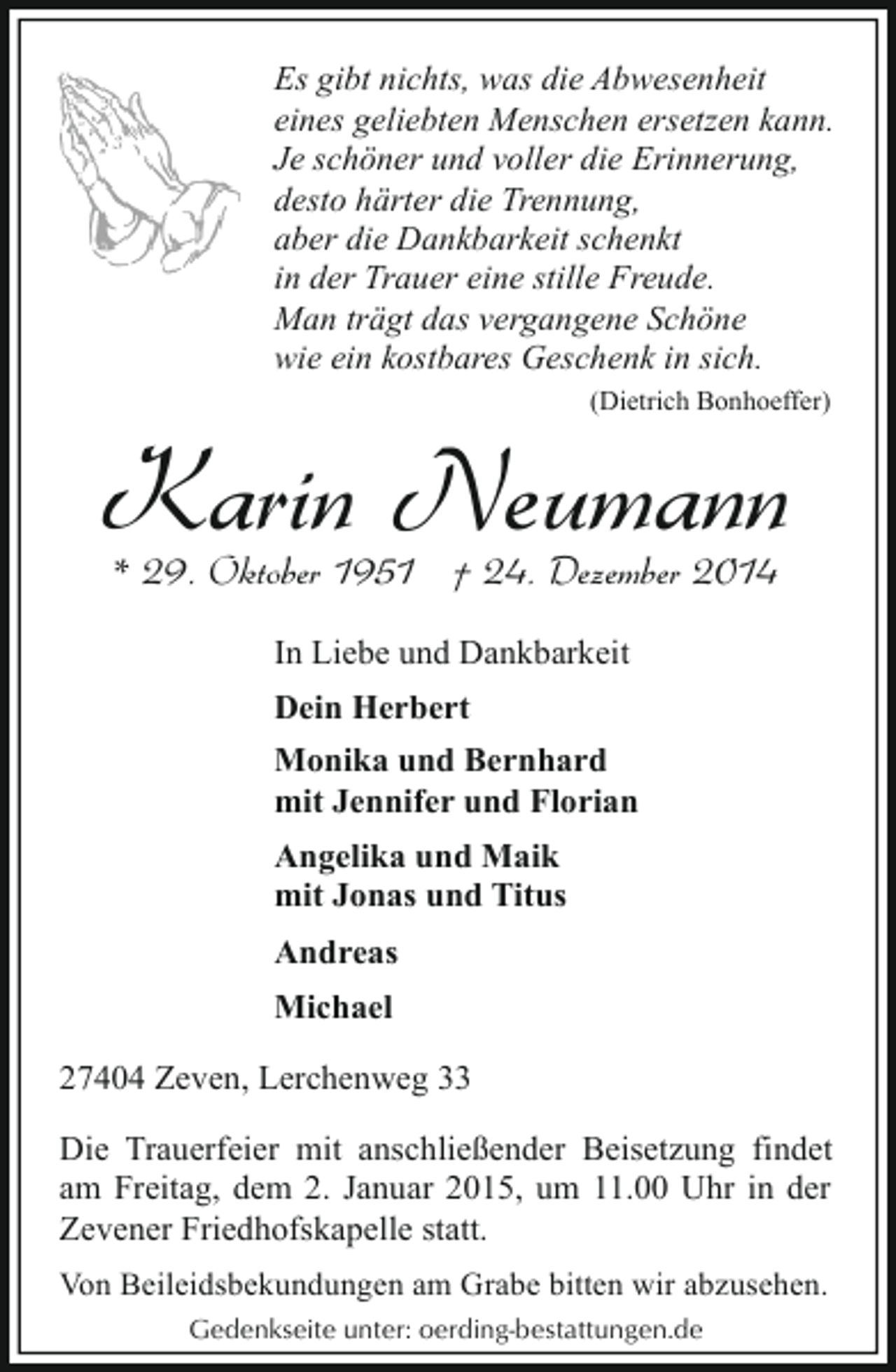 <p>Es gibt nichts, was die Abwesenheit<br />eines geliebten Menschen ersetzen kann.<br />Je schöner und voller die Erinnerung,<br />desto härter die Trennung,<br />aber die Dankbarkeit schenkt<br />in der Trauer eine stille Freude.<br />Man trägt das vergangene Schöne<br />wie ein kostbares Geschenk in sich.<br />(Dietrich Bonhoeffer)</p><p>Karin Neumann<br />* 29. Oktober 1951 † 24. Dezember 2014<br />In Liebe und Dankbarkeit<br />Dein Herbert<br />Monika und Bernhard<br />mit Jennifer und Florian<br />Angelika und Maik<br />mit Jonas und Titus<br />Andreas<br />Michael<br />27404 Zeven, Lerchenweg 33</p><p>Die Trauerfeier mit anschließender Beisetzung findet<br />am Freitag, dem 2. Januar 2015, um 11.00 Uhr in der<br />Zevener Friedhofskapelle statt.<br />Von Beileidsbekundungen am Grabe bitten wir abzusehen.<br />Gedenkseite unter: oerding-bestattungen.de</p>