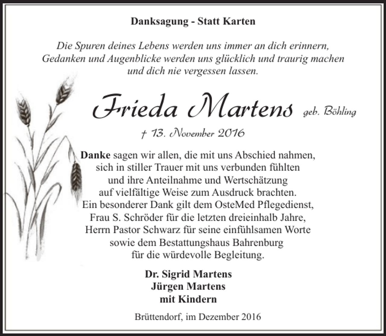 <p>Danksagung - Statt Karten</p><p>Die Spuren deines Lebens werden uns immer an dich erinnern,<br />Gedanken und Augenblicke werden uns glücklich und traurig machen<br />und dich nie vergessen lassen.</p><p>Frieda Martens</p><p>geb. Böhling</p><p>† 13. November 2016</p><p>Danke sagen wir allen, die mit uns Abschied nahmen,<br />sich in stiller Trauer mit uns verbunden fühlten<br />und ihre Anteilnahme und Wertschätzung<br />auf vielfältige Weise zum Ausdruck brachten.<br />Ein besonderer Dank gilt dem OsteMed Pflegedienst,<br />Frau S. Schröder für die letzten dreieinhalb Jahre,<br />Herrn Pastor Schwarz für seine einfühlsamen Worte<br />sowie dem Bestattungshaus Bahrenburg<br />für die würdevolle Begleitung.<br />Dr. Sigrid Martens<br />Jürgen Martens<br />mit Kindern<br />Brüttendorf, im Dezember 2016</p>