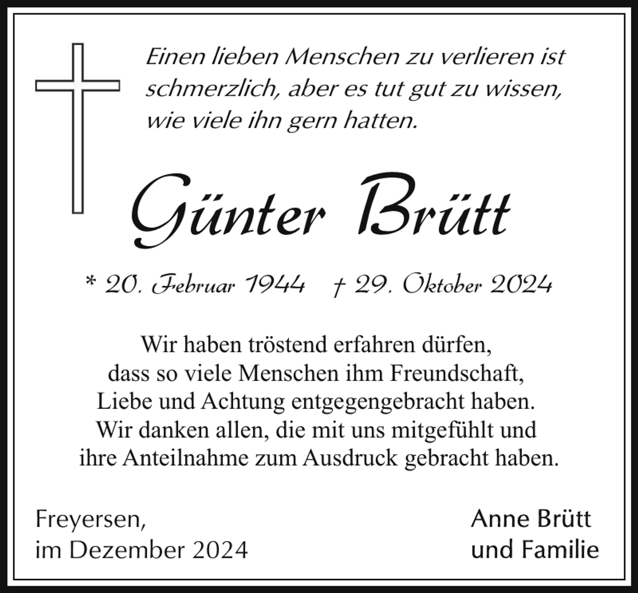 <p>Einen lieben Menschen zu verlieren ist<br />schmerzlich, aber es tut gut zu wissen,<br />wie viele ihn gern hatten.</p><p>Günter Brütt</p><p>* 20. Februar 1944 † 29. Oktober 2024<br />Wir haben tröstend erfahren dürfen,<br />dass so viele Menschen ihm Freundschaft,<br />Liebe und Achtung entgegengebracht haben.<br />Wir danken allen, die mit uns mitgefühlt und<br />ihre Anteilnahme zum Ausdruck gebracht haben.</p><p>Freyersen,<br />im Dezember 2024</p>