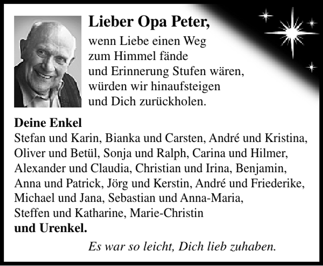 <p>Lieber Opa Peter,<br />wenn Liebe einen Weg<br />zum Himmel fände<br />und Erinnerung Stufen wären,<br />würden wir hinaufsteigen<br />und Dich zurückholen.<br />Deine Enkel<br />Stefan und Karin, Bianka und Carsten, André und Kristina,<br />Oliver und Betül, Sonja und Ralph, Carina und Hilmer,<br />Alexander und Claudia, Christian und Irina, Benjamin,<br />Anna und Patrick, Jörg und Kerstin, André und Friederike,<br />Michael und Jana, Sebastian und Anna-Maria,<br />Steffen und Katharine, Marie-Christin<br />und Urenkel.<br />Es war so leicht, Dich lieb zuhaben.</p>