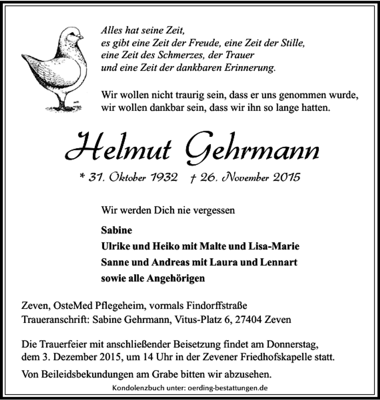 <p>Alles hat seine Zeit,<br />es gibt eine Zeit der Freude, eine Zeit der Stille,<br />eine Zeit des Schmerzes, der Trauer<br />und eine Zeit der dankbaren Erinnerung.<br />Wir wollen nicht traurig sein, dass er uns genommen wurde,<br />wir wollen dankbar sein, dass wir ihn so lange hatten.</p><p>Helmut Gehrmann<br />* 31. Oktober 1932 † 26. November 2015<br />Wir werden Dich nie vergessen<br />Sabine<br />Ulrike und Heiko mit Malte und Lisa-Marie<br />Sanne und Andreas mit Laura und Lennart<br />sowie alle Angehörigen<br />Zeven, OsteMed Pflegeheim, vormals Findorffstraße<br />Traueranschrift: Sabine Gehrmann, Vitus-Platz 6, 27404 Zeven<br />Die Trauerfeier mit anschließender Beisetzung findet am Donnerstag,<br />dem 3. Dezember 2015, um 14 Uhr in der Zevener Friedhofskapelle statt.<br />Von Beileidsbekundungen am Grabe bitten wir abzusehen.<br />Kondolenzbuch unter: oerding-bestattungen.de</p>