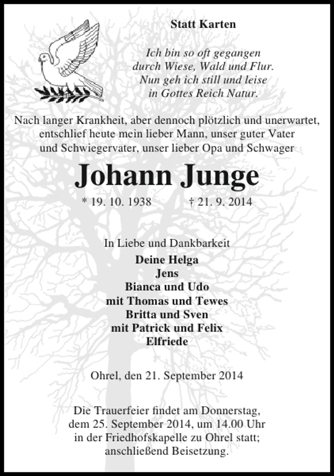 <p>Statt Karten<br />Ich bin so oft gegangen<br />durch Wiese, Wald und Flur.<br />Nun geh ich still und leise<br />in Gottes Reich Natur.<br />Nach langer Krankheit, aber dennoch plötzlich und unerwartet,<br />entschlief heute mein lieber Mann, unser guter Vater<br />und Schwiegervater, unser lieber Opa und Schwager</p><p>Johann Junge<br />* 19. 10. 1938</p><p>† 21. 9. 2014</p><p>In Liebe und Dankbarkeit<br />Deine Helga<br />Jens<br />Bianca und Udo<br />mit Thomas und Tewes<br />Britta und Sven<br />mit Patrick und Felix<br />Elfriede<br />Ohrel, den 21. September 2014<br />Die Trauerfeier findet am Donnerstag,<br />dem 25. September 2014, um 14.00 Uhr<br />in der Friedhofskapelle zu Ohrel statt;<br />anschließend Beisetzung.</p>