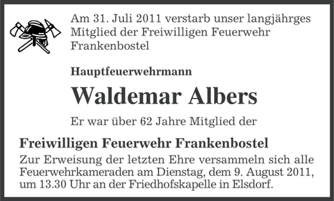 <p>Am 31. Juli 2011 verstarb unser langjährges<br />Mitglied der Freiwilligen Feuerwehr<br />Frankenbostel<br />Hauptfeuerwehrmann</p><p>Waldemar Albers<br />Er war über 62 Jahre Mitglied der</p><p>Freiwilligen Feuerwehr Frankenbostel<br />Zur Erweisung der letzten Ehre versammeln sich alle<br />Feuerwehrkameraden am Dienstag, dem 9. August 2011,<br />um 13.30 Uhr an der Friedhofskapelle in Elsdorf.</p>