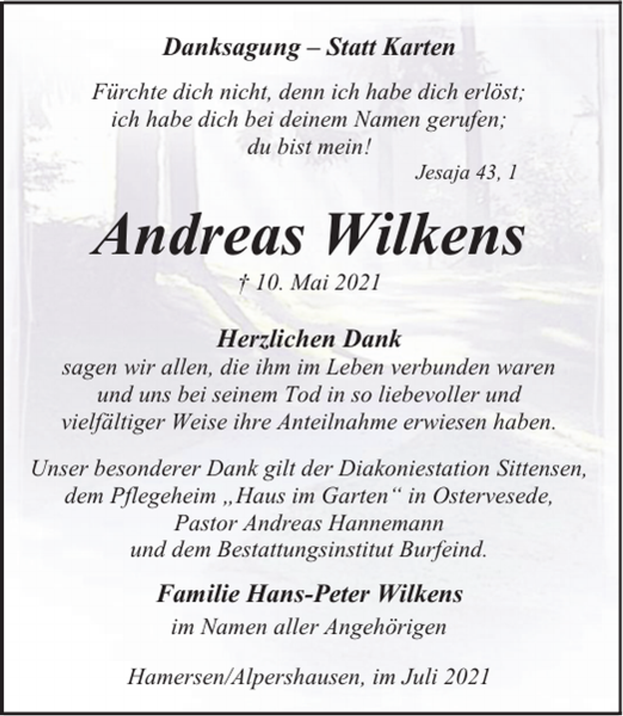 <p>Danksagung – Statt Karten<br />Fürchte dich nicht, denn ich habe dich erlöst;<br />ich habe dich bei deinem Namen gerufen;<br />du bist mein!<br />Jesaja 43, 1</p><p>Andreas Wilkens<br />† 10. Mai 2021</p><p>Herzlichen Dank</p><p>sagen wir allen, die ihm im Leben verbunden waren<br />und uns bei seinem Tod in so liebevoller und<br />vielfältiger Weise ihre Anteilnahme erwiesen haben.<br />Unser besonderer Dank gilt der Diakoniestation Sittensen,<br />dem Pflegeheim „Haus im Garten“ in Ostervesede,<br />Pastor Andreas Hannemann<br />und dem Bestattungsinstitut Burfeind.</p><p>Familie Hans-Peter Wilkens<br />im Namen aller Angehörigen<br />Hamersen/Alpershausen, im Juli 2021</p>