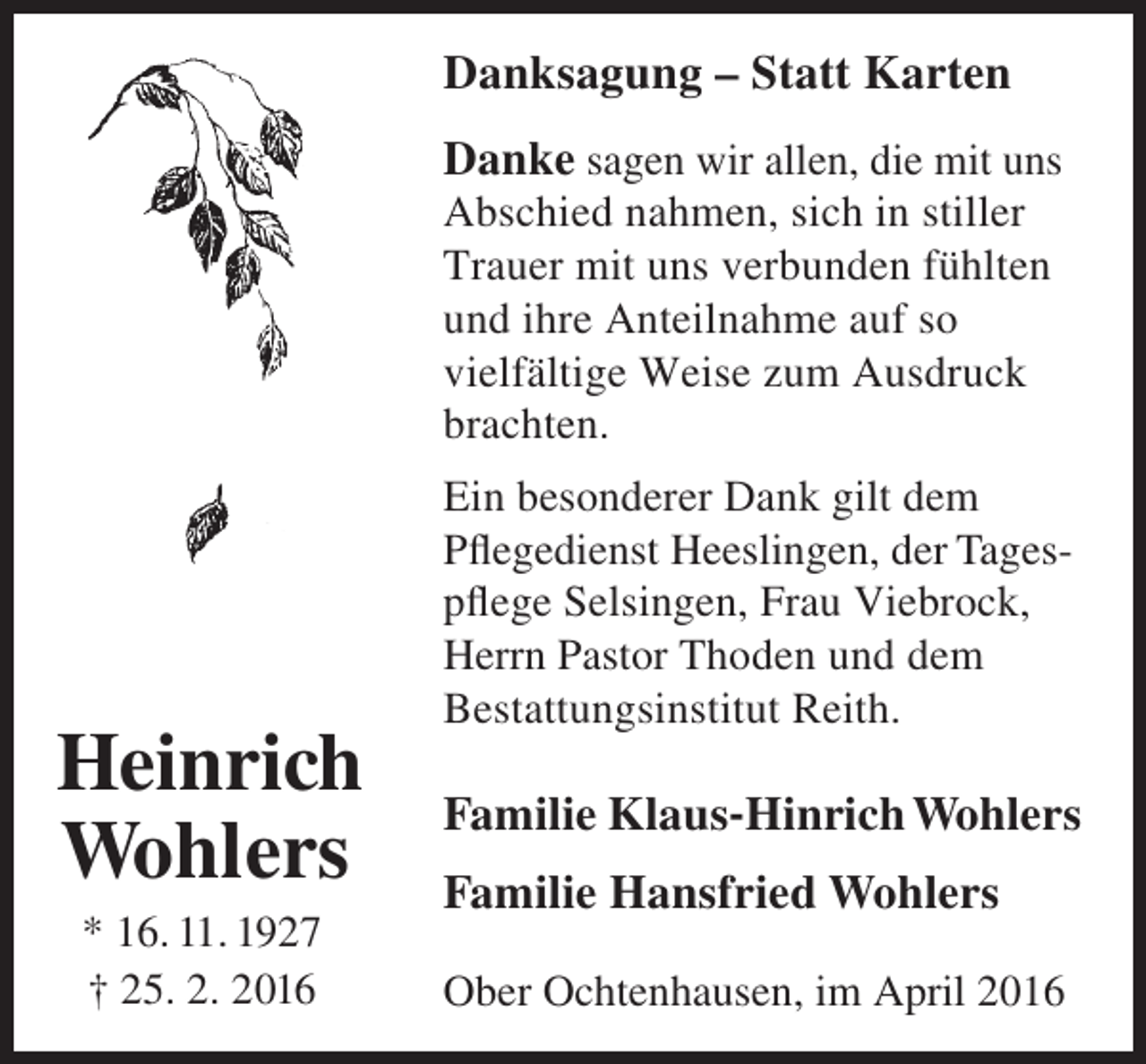 <p>Danksagung – Statt Karten<br />Danke sagen wir allen, die mit uns<br />Abschied nahmen, sich in stiller<br />Trauer mit uns verbunden fühlten<br />und ihre Anteilnahme auf so<br />vielfältige Weise zum Ausdruck<br />brachten.</p><p>Heinrich<br />Wohlers<br />* 16. 11. 1927<br />† 25. 2. 2016</p><p>Ein besonderer Dank gilt dem<br />Pflegedienst Heeslingen, der Tagespflege Selsingen, Frau Viebrock,<br />Herrn Pastor Thoden und dem<br />Bestattungsinstitut Reith.</p><p>Familie Klaus-Hinrich Wohlers<br />Familie Hansfried Wohlers<br />Ober Ochtenhausen, im April 2016</p>