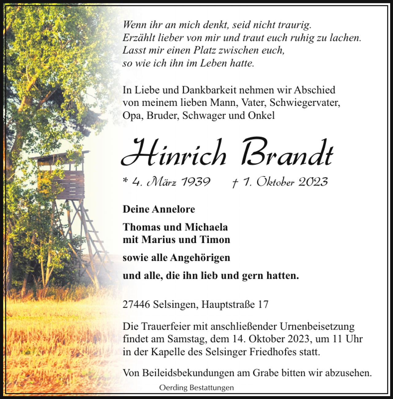 <p>Wenn ihr an mich denkt, seid nicht traurig.<br />Erzählt lieber von mir und traut euch ruhig zu lachen.<br />Lasst mir einen Platz zwischen euch,<br />so wie ich ihn im Leben hatte.<br />In Liebe und Dankbarkeit nehmen wir Abschied<br />von meinem lieben Mann, Vater, Schwiegervater,<br />Opa, Bruder, Schwager und Onkel</p><p>Hinrich Brandt<br />* 4. März 1939</p><p>† 1. Oktober 2023</p><p>Deine Annelore<br />Thomas und Michaela<br />mit Marius und Timon<br />sowie alle Angehörigen<br />und alle, die ihn lieb und gern hatten.<br />27446 Selsingen, Hauptstraße 17<br />Die Trauerfeier mit anschließender Urnenbeisetzung<br />findet am Samstag, dem 14. Oktober 2023, um 11 Uhr<br />in der Kapelle des Selsinger Friedhofes statt.<br />Von Beileidsbekundungen am Grabe bitten wir abzusehen.<br />Oerding Bestattungen</p>