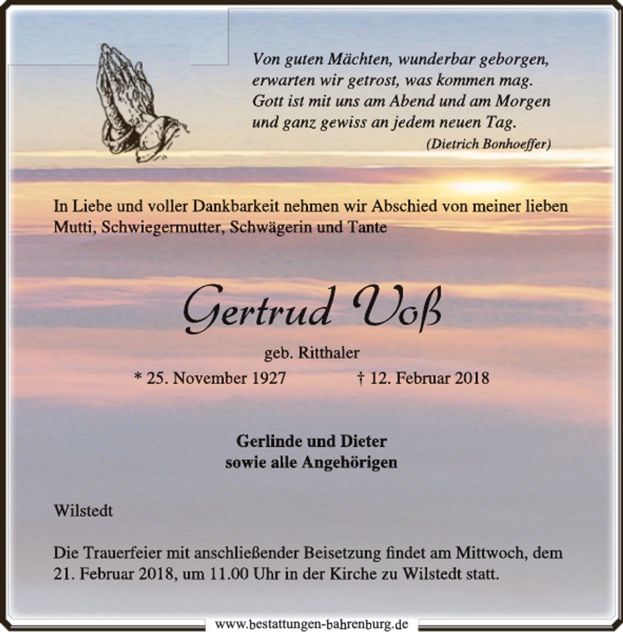 <p>Von guten Mächten,, wunderrbar geborgen,<br />erw<br />rwarten<br />w<br />wir getrost, was koommen mag.<br />Gott ist mit uns am Abend unnd am Morgen<br />und ganz gewiss an jedem neuen Tag.<br />(Dieetrich Bonhoeffer)</p><p>In Liebe und voller Dankkbarkeit nehmen wir Abschied von meiner lieben<br />Mutti, Schwiegermutter, Schwägerin und Tante</p><p>Gertrudd Voßß</p><p>gebb. Ritthaller<br />* 25. Novembber 1927<br />† 12. Februarr 2018<br />Gerlinde und Dieter<br />sowie alle Angehörigen<br />Wilstedt<br />Die Trauerfeier mit anschhließender Beisetzung ﬁndet am<br />m Mittwoch, dem<br />21. Februar 2018, um 11.000 Uhr in der Kirche zu Wilstedt statt.<br />www.bbestattungen-bbahhrenbburg.dde</p>