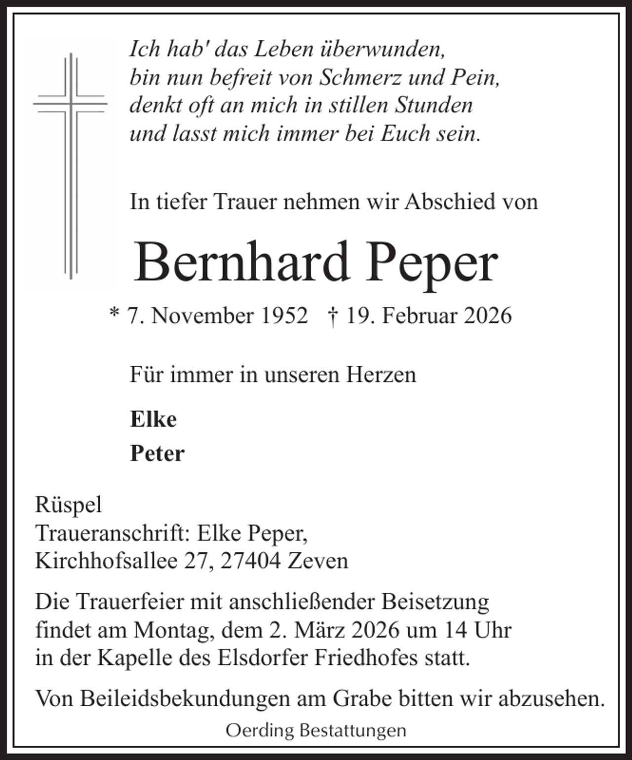 <p>Ich hab' das Leben überwunden,<br />bin nun befreit von Schmerz und Pein,<br />denkt oft an mich in stillen Stunden<br />und lasst mich immer bei Euch sein.<br />In tiefer Trauer nehmen wir Abschied von</p><p>Bernhard Peper</p><p>* 7. November 1952 † 19. Februar 2026<br />Für immer in unseren Herzen<br />Elke<br />Peter<br />Rüspel<br />Traueranschrift: Elke Peper,<br />Kirchhofsallee 27, 27404 Zeven<br />Die Trauerfeier mit anschließender Beisetzung<br />findet am Montag, dem 2. März 2026 um 14 Uhr<br />in der Kapelle des Elsdorfer Friedhofes statt.<br />Von Beileidsbekundungen am Grabe bitten wir abzusehen.<br />Oerding Bestattungen</p>