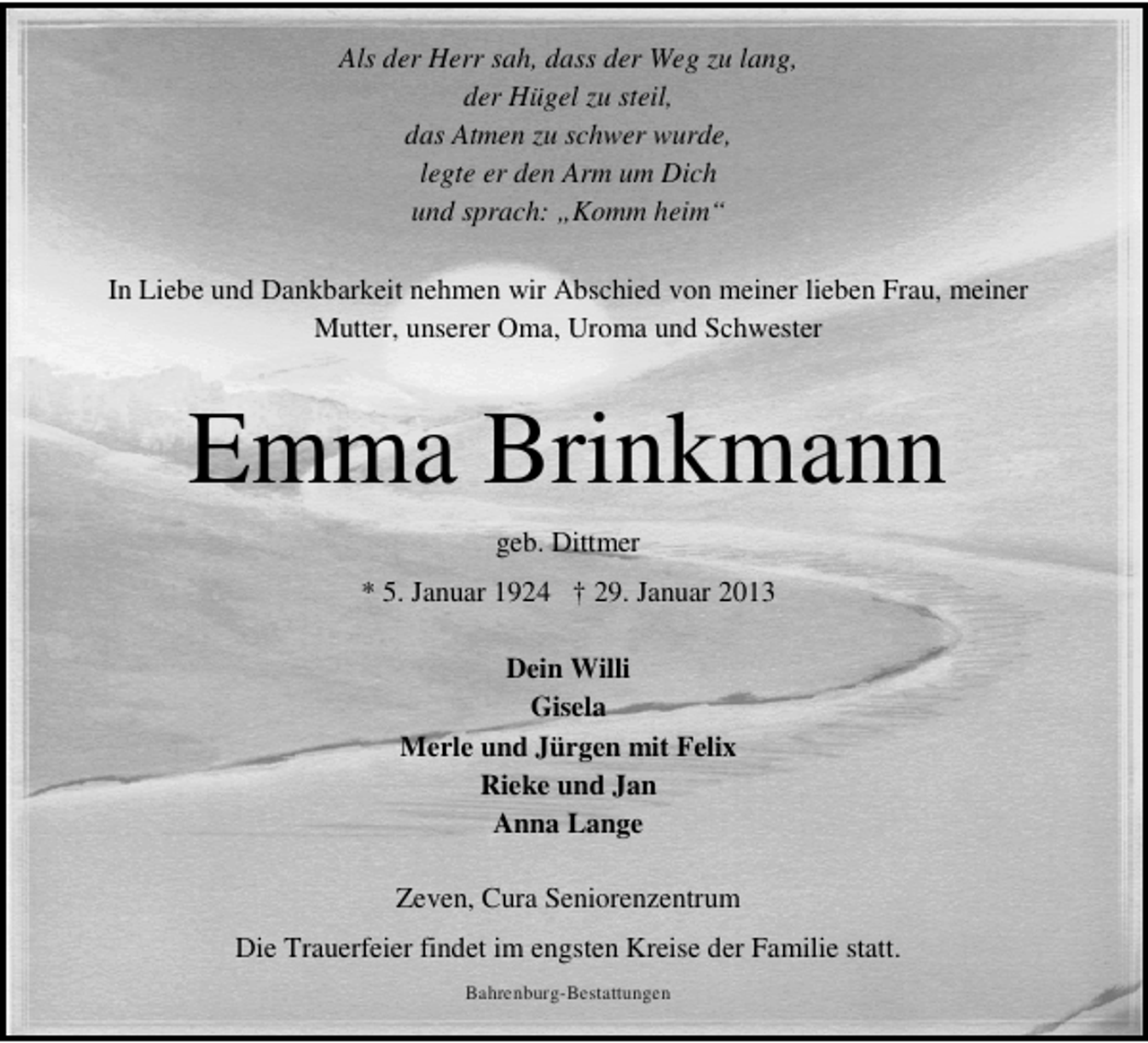 <p>Als der Herr sah, dass der Weg zu lang,<br />der Hügel zu steil,<br />das Atmen zu schwer wurde,<br />legte er den Arm um Dich<br />und sprach: „Komm heim“<br />In Liebe und Dankbarkeit nehmen wir Abschied von meiner lieben Frau, meiner<br />Mutter, unserer Oma, Uroma und Schwester</p><p>Emma Brinkmann<br />geb. Dittmer<br />* 5. Januar 1924 † 29. Januar 2013<br />Dein Willi<br />Gisela<br />Merle und Jürgen mit Felix<br />Rieke und Jan<br />Anna Lange<br />Zeven, Cura Seniorenzentrum<br />Die Trauerfeier findet im engsten Kreise der Familie statt.<br />Bahrenburg-Bestattungen</p>