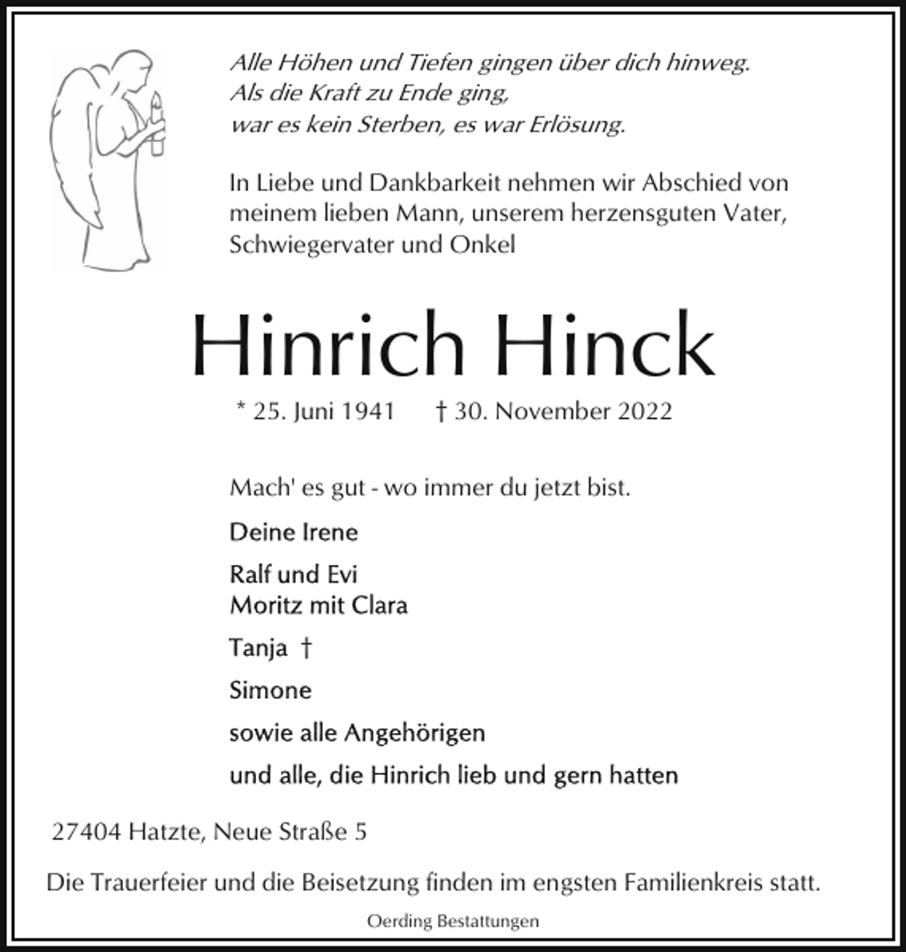 <p>Alle Höhen und Tiefen gingen über dich hinweg.<br />Als die Kraft zu Ende ging,<br />war es kein Sterben, es war Erlösung.<br />In Liebe und Dankbarkeit nehmen wir Abschied von<br />meinem lieben Mann, unserem herzensguten Vater,<br />Schwiegervater und Onkel</p><p>Hinrich Hinck<br />* 25. Juni 1941</p><p>† 30. November 2022</p><p>Mach' es gut - wo immer du jetzt bist.</p><p>†</p><p>27404 Hatzte, Neue Straße 5<br />Die Trauerfeier und die Beisetzung finden im engsten Familienkreis statt.<br />Oerding Bestattungen</p>