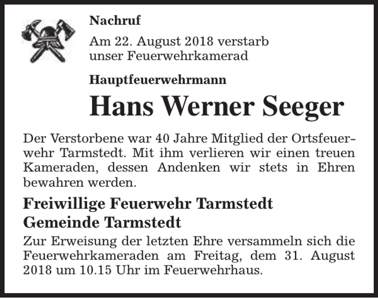 <p>Nachruf<br />Am 22. August 2018 verstarb<br />unser Feuerwehrkamerad<br />Hauptfeuerwehrmann</p><p>Hans Werner Seeger</p><p>Der Verstorbene war 40 Jahre Mitglied der Ortsfeuerwehr Tarmstedt. Mit ihm verlieren wir einen treuen<br />Kameraden, dessen Andenken wir stets in Ehren<br />bewahren werden.</p><p>Freiwillige Feuerwehr Tarmstedt<br />Gemeinde Tarmstedt</p><p>Zur Erweisung der letzten Ehre versammeln sich die<br />Feuerwehrkameraden am Freitag, dem 31. August<br />2018 um 10.15 Uhr im Feuerwehrhaus.</p>