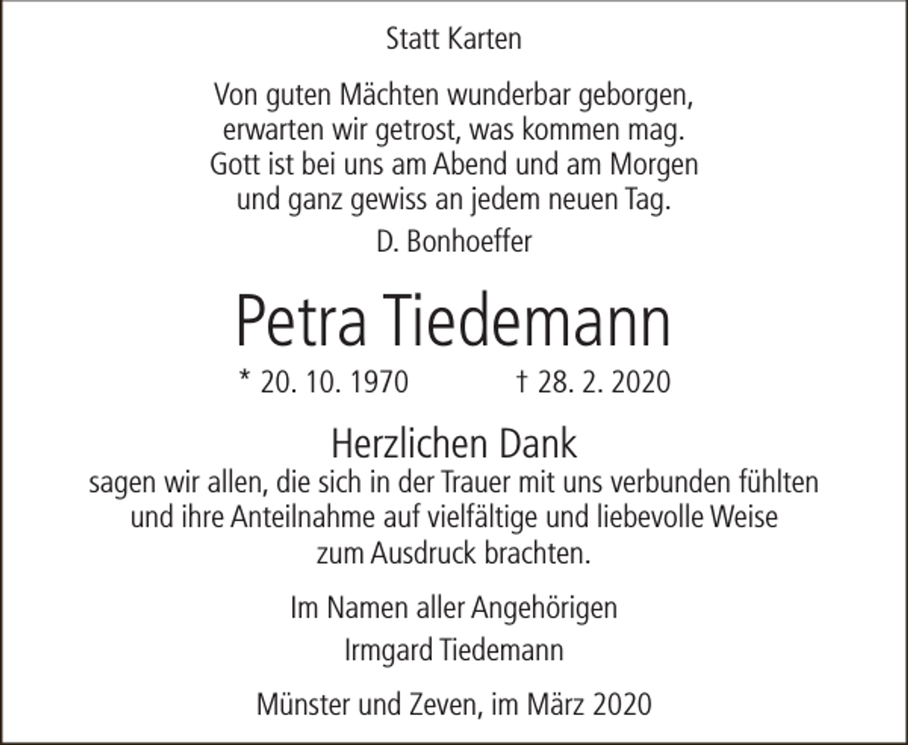 <p>Statt Karten<br />Von guten Mächten wunderbar geborgen,<br />erwarten wir getrost, was kommen mag.<br />Gott ist bei uns am Abend und am Morgen<br />und ganz gewiss an jedem neuen Tag.<br />D. Bonhoeffer</p><p>Petra Tiedemann<br />* 20. 10. 1970</p><p>† 28. 2. 2020</p><p>Herzlichen Dank</p><p>sagen wir allen, die sich in der Trauer mit uns verbunden fühlten<br />und ihre Anteilnahme auf vielfältige und liebevolle Weise<br />zum Ausdruck brachten.<br />Im Namen aller Angehörigen<br />Irmgard Tiedemann<br />Münster und Zeven, im März 2020</p>