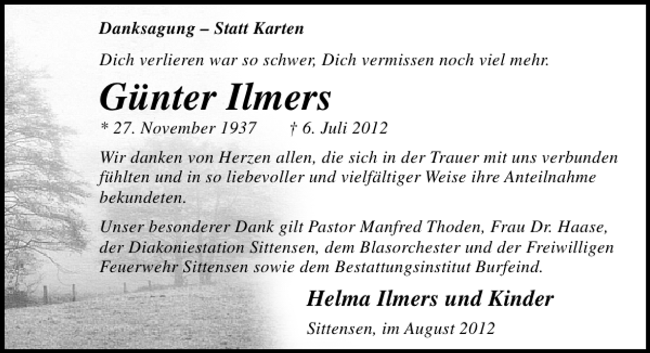 <p>Danksagung – Statt Karten<br />Dich verlieren war so schwer, Dich vermissen noch viel mehr.</p><p>Günter Ilmers<br />* 27. November 1937</p><p>† 6. Juli 2012</p><p>Wir danken von Herzen allen, die sich in der Trauer mit uns verbunden<br />fühlten und in so liebevoller und vielfältiger Weise ihre Anteilnahme<br />bekundeten.<br />Unser besonderer Dank gilt Pastor Manfred Thoden, Frau Dr. Haase,<br />der Diakoniestation Sittensen, dem Blasorchester und der Freiwilligen<br />Feuerwehr Sittensen sowie dem Bestattungsinstitut Burfeind.</p><p>Helma Ilmers und Kinder<br />Sittensen, im August 2012</p>
