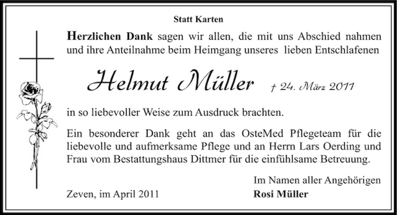 <p>Statt Karten</p><p>Herzlichen Dank sagen wir allen, die mit uns Abschied nahmen<br />und ihre Anteilnahme beim Heimgang unseres lieben Entschlafenen</p><p>Helmut Müller</p><p>† 24. März 2011</p><p>in so liebevoller Weise zum Ausdruck brachten. Ein besonderer Dank geht an das OsteMed Pflegeteam für die liebevolle und aufmerksame Pflege und an Herrn Lars Oerding und Frau vom Bestattungshaus Dittmer für die einfühlsame Betreuung.<br />Zeven, im April 2011 Im Namen aller Angehörigen Rosi Müller</p>