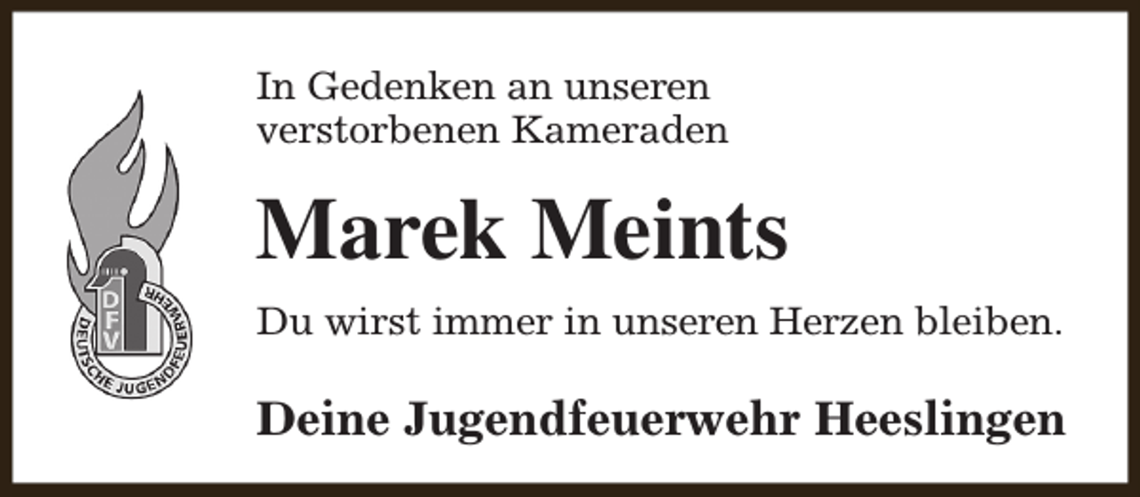 <p>In Gedenken an unseren<br />verstorbenen Kameraden</p><p>Marek Meints<br />Du wirst immer in unseren Herzen bleiben.</p><p>Deine Jugendfeuerwehr Heeslingen</p>