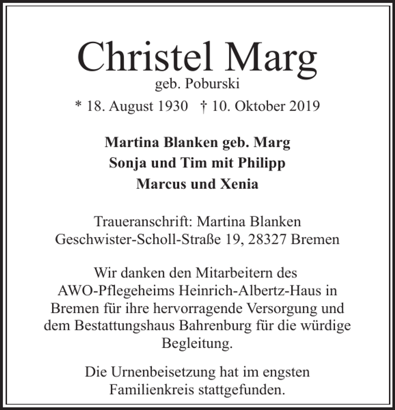 <p>Christel Marg<br />geb. Poburski</p><p>* 18. August 1930 † 10. Oktober 2019<br />Martina Blanken geb. Marg<br />Sonja und Tim mit Philipp<br />Marcus und Xenia<br />Traueranschrift: Martina Blanken<br />Geschwister-Scholl-Straße 19, 28327 Bremen<br />Wir danken den Mitarbeitern des<br />AWO-Pflegeheims Heinrich-Albertz-Haus in<br />Bremen für ihre hervorragende Versorgung und<br />dem Bestattungshaus Bahrenburg für die würdige<br />Begleitung.<br />Die Urnenbeisetzung hat im engsten<br />Familienkreis stattgefunden.</p>
