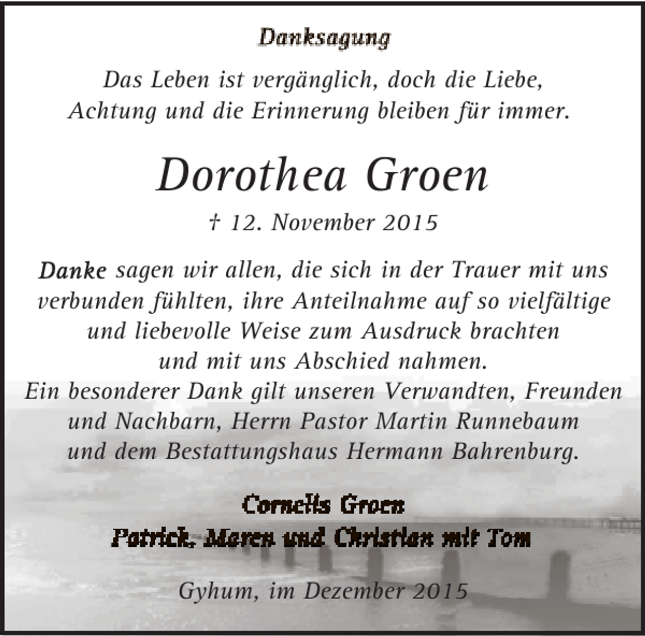 <p>Das Leben ist vergänglich, doch die Liebe,<br />Achtung und die Erinnerung bleiben für immer.</p><p>Dorothea Groen<br />† 12. November 2015</p><p>sagen wir allen, die sich in der Trauer mit uns<br />verbunden fühlten, ihre Anteilnahme auf so vielfältige<br />und liebevolle Weise zum Ausdruck brachten<br />und mit uns Abschied nahmen.<br />Ein besonderer Dank gilt unseren Verwandten, Freunden<br />und Nachbarn, Herrn Pastor Martin Runnebaum<br />und dem Bestattungshaus Hermann Bahrenburg.</p><p>Gyhum, im Dezember 2015</p>