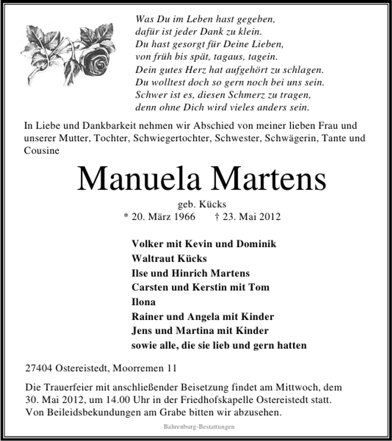 <p>Was Du im Leben hast gegeben,<br />dafür ist jeder Dank zu klein.<br />Du hast gesorgt für Deine Lieben,<br />von früh bis spät, tagaus, tagein.<br />Dein gutes Herz hat aufgehört zu schlagen.<br />Du wolltest doch so gern noch bei uns sein.<br />Schwer ist es, diesen Schmerz zu tragen,<br />denn ohne Dich wird vieles anders sein.<br />In Liebe und Dankbarkeit nehmen wir Abschied von meiner lieben Frau und<br />unserer Mutter, Tochter, Schwiegertochter, Schwester, Schwägerin, Tante und<br />Cousine</p>
<p>Manuela Martens<br />geb. Kücks<br />* 20. März 1966<br />† 23. Mai 2012</p>
<p>Volker mit Kevin und Dominik<br />Waltraut Kücks<br />Ilse und Hinrich Martens<br />Carsten und Kerstin mit Tom<br />Ilona<br />Rainer und Angela mit Kinder<br />Jens und Martina mit Kinder<br />sowie alle, die sie lieb und gern hatten<br />27404 Ostereistedt, Moorremen 11<br />Die Trauerfeier mit anschließender Beisetzung findet am Mittwoch, dem<br />30. Mai 2012, um 14.00 Uhr in der Friedhofskapelle Ostereistedt statt.<br />Von Beileidsbekundungen am Grabe bitten wir abzusehen.<br />Bahrenburg-Bestattungen</p>