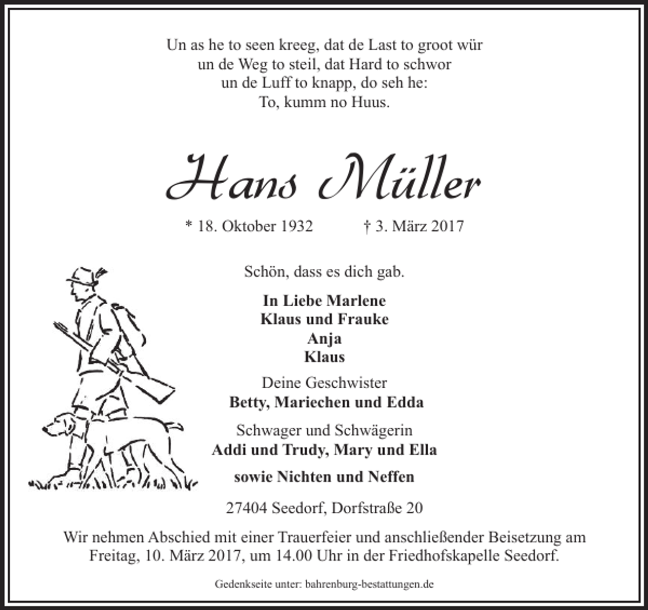 <p>Un as he to seen kreeg, dat de Last to groot wür<br />un de Weg to steil, dat Hard to schwor<br />un de Luff to knapp, do seh he:<br />To, kumm no Huus.</p><p>Hans Müller<br />* 18. Oktober 1932</p><p>† 3. März 2017</p><p>Schön, dass es dich gab.<br />In Liebe Marlene<br />Klaus und Frauke<br />Anja<br />Klaus<br />Deine Geschwister<br />Betty, Mariechen und Edda<br />Schwager und Schwägerin<br />Addi und Trudy, Mary und Ella<br />sowie Nichten und Neffen<br />27404 Seedorf, Dorfstraße 20<br />Wir nehmen Abschied mit einer Trauerfeier und anschließender Beisetzung am<br />Freitag, 10. März 2017, um 14.00 Uhr in der Friedhofskapelle Seedorf.<br />Gedenkseite unter: bahrenburg-bestattungen.de</p>