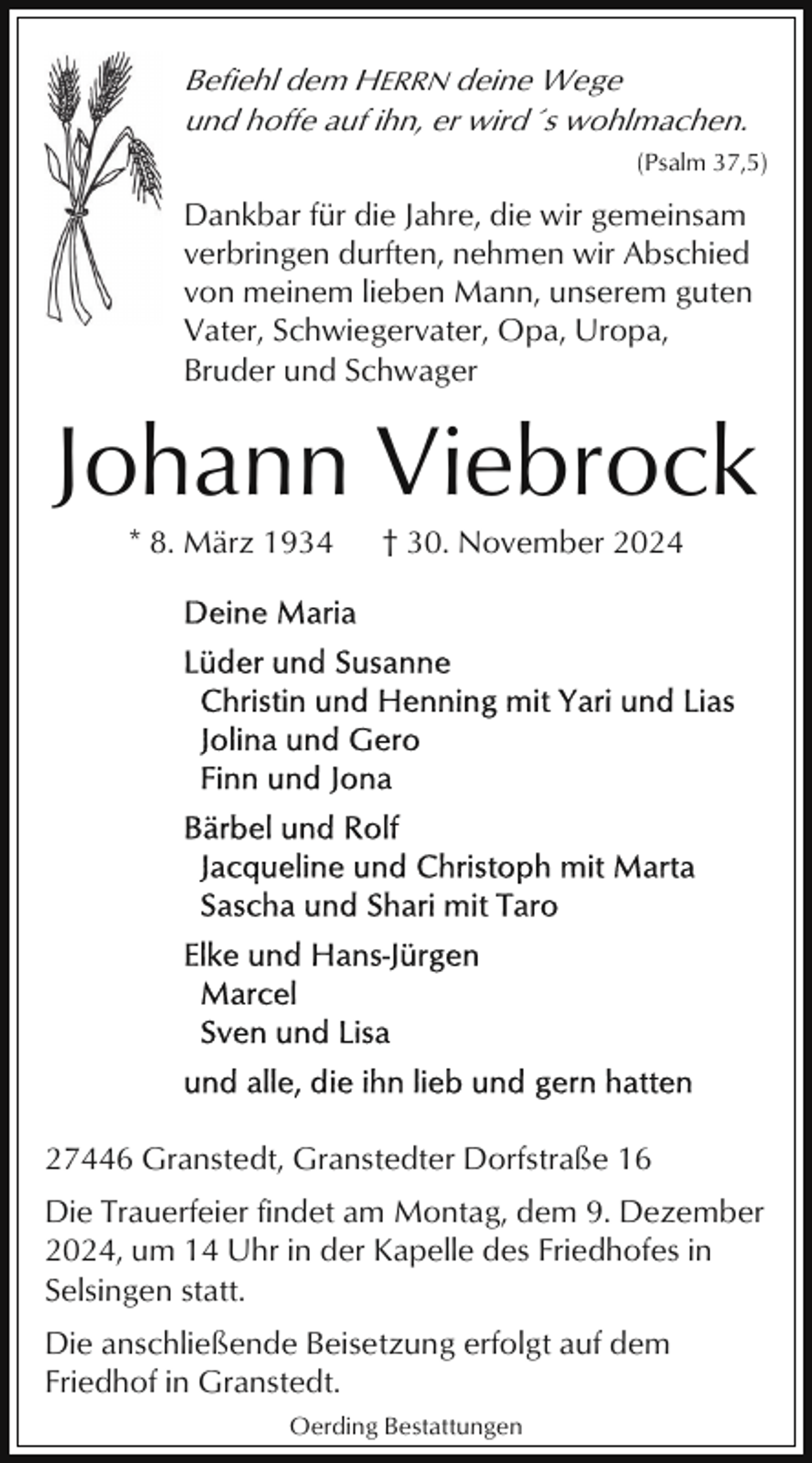 <p>Befiehl dem HERRN deine Wege<br />und hoffe auf ihn, er wird´s wohlmachen.<br />(Psalm 37,5)</p><p>Dankbar für die Jahre, die wir gemeinsam<br />verbringen durften, nehmen wir Abschied<br />von meinem lieben Mann, unserem guten<br />Vater, Schwiegervater, Opa, Uropa,<br />Bruder und Schwager</p><p>Johann Viebrock<br />* 8. März 1934</p><p>† 30. November 2024</p><p>27446 Granstedt, Granstedter Dorfstraße 16<br />Die Trauerfeier findet am Montag, dem 9. Dezember<br />2024, um 14 Uhr in der Kapelle des Friedhofes in<br />Selsingen statt.<br />Die anschließende Beisetzung erfolgt auf dem<br />Friedhof in Granstedt.<br />Oerding Bestattungen</p>