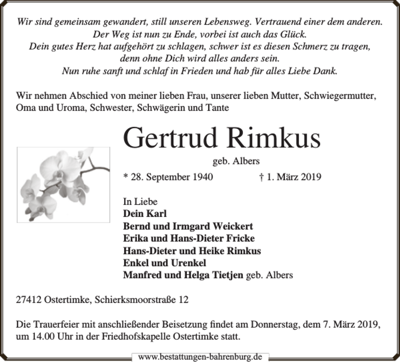 <p>Wir sind gemeinsam gewandert, still unseren Lebensweg. Vertrauend einer dem anderen.<br />Der Weg ist nun zu Ende, vorbei ist auch das Glück.<br />Dein gutes Herz hat aufgehört zu schlagen, schwer ist es diesen Schmerz zu tragen,<br />denn ohne Dich wird alles anders sein.<br />Nun ruhe sanft und schlaf in Frieden und hab für alles Liebe Dank.<br />Wir nehmen Abschied von meiner lieben Frau, unserer lieben Mutter, Schwiegermutter,<br />Oma und Uroma, Schwester, Schwägerin und Tante</p>
<p>Gertrud Rimkus<br />geb. Albers</p>
<p>* 28. September 1940</p>
<p>† 1. März 2019</p>
<p>In Liebe<br />Dein Karl<br />Bernd und Irmgard Weickert<br />Erika und Hans-Dieter Fricke<br />Hans-Dieter und Heike Rimkus<br />Enkel und Urenkel<br />Manfred und Helga Tietjen geb. Albers<br />27412 Ostertimke, Schierksmoorstraße 12<br />Die Trauerfeier mit anschließender Beisetzung ﬁndet am Donnerstag, dem 7. März 2019,<br />um 14.00 Uhr in der Friedhofskapelle Ostertimke statt.<br />www.bestattungen-bahrenburg.de</p>