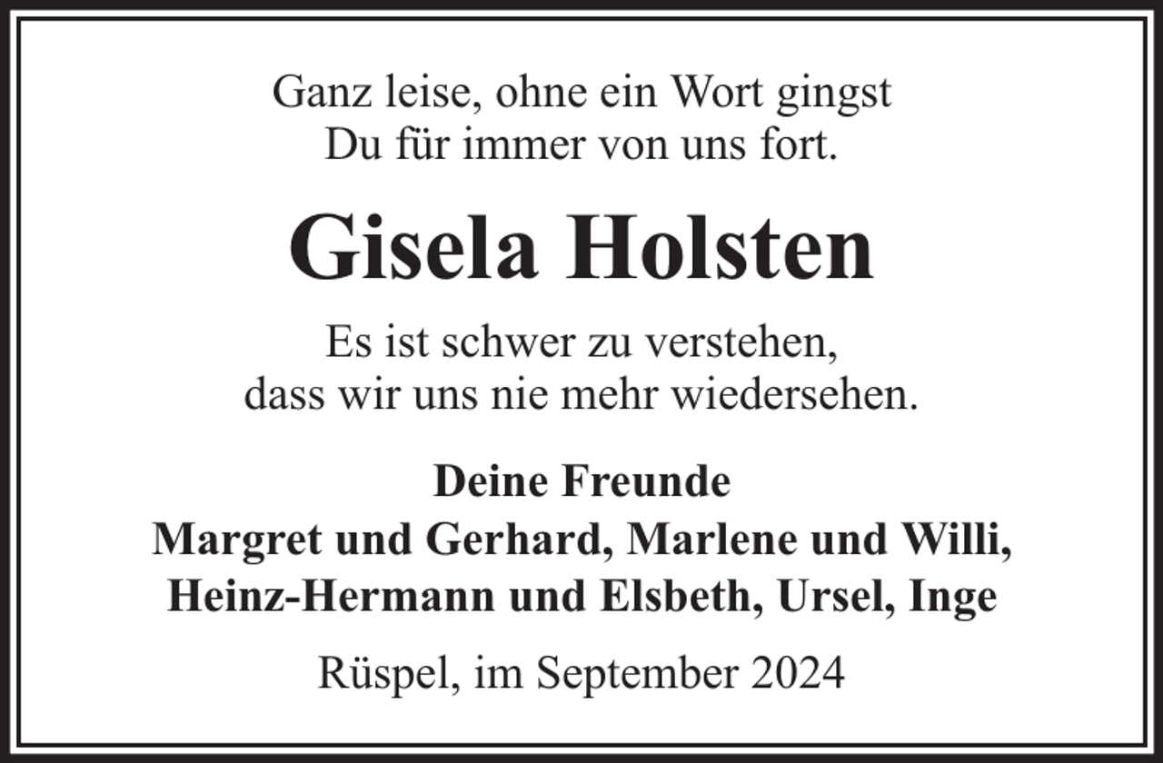 <p>Ganz leise, ohne ein Wort gingst<br />Du für immer von uns fort.</p><p>Gisela Holsten</p><p>Es ist schwer zu verstehen,<br />dass wir uns nie mehr wiedersehen.<br />Deine Freunde<br />Margret und Gerhard, Marlene und Willi,<br />Heinz-Hermann und Elsbeth, Ursel, Inge<br />Rüspel, im September 2024</p>