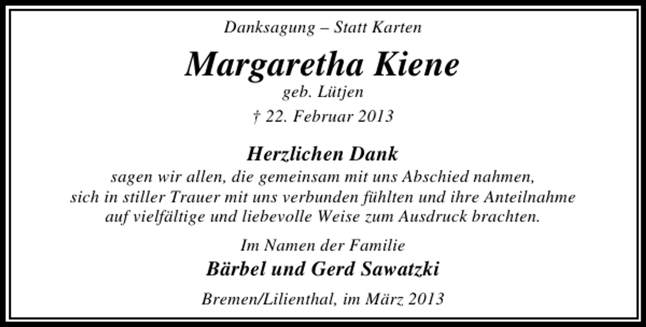 <p>Danksagung – Statt Karten</p><p>Margaretha Kiene<br />geb. Lütjen<br />† 22. Februar 2013</p><p>Herzlichen Dank</p><p>sagen wir allen, die gemeinsam mit uns Abschied nahmen,<br />sich in stiller Trauer mit uns verbunden fühlten und ihre Anteilnahme<br />auf vielfältige und liebevolle Weise zum Ausdruck brachten.<br />Im Namen der Familie</p><p>Bärbel und Gerd Sawatzki<br />Bremen/Lilienthal, im März 2013</p>