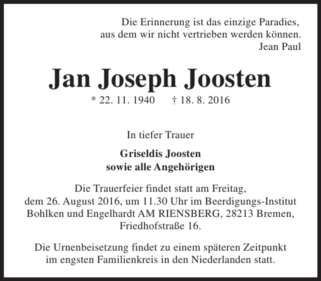 <p>Die Erinnerung ist das einzige Paradies,<br />aus dem wir nicht vertrieben werden können.<br />Jean Paul</p><p>Jan Joseph Joosten<br />* 22. 11. 1940</p><p>† 18. 8. 2016</p><p>In tiefer Trauer<br />Griseldis Joosten<br />sowie alle Angehörigen<br />Die Trauerfeier findet statt am Freitag,<br />dem 26. August 2016, um 11.30 Uhr im Beerdigungs-Institut<br />Bohlken und Engelhardt AM RIENSBERG, 28213 Bremen,<br />Friedhofstraße 16.<br />Die Urnenbeisetzung findet zu einem späteren Zeitpunkt<br />im engsten Familienkreis in den Niederlanden statt.</p>