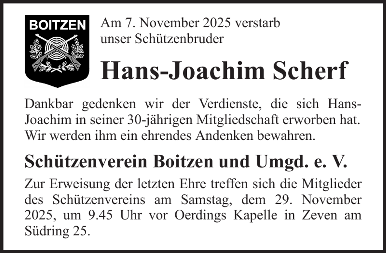 <p>Am 7. November 2025 verstarb<br />unser Schützenbruder</p><p>Hans-Joachim Scherf<br />Dankbar gedenken wir der Verdienste, die sich HansJoachim in seiner 30-jährigen Mitgliedschaft erworben hat.<br />Wir werden ihm ein ehrendes Andenken bewahren.</p><p>Schützenverein Boitzen und Umgd. e. V.<br />Zur Erweisung der letzten Ehre treffen sich die Mitglieder<br />des Schützenvereins am Samstag, dem 29. November<br />2025, um 9.45 Uhr vor Oerdings Kapelle in Zeven am<br />Südring 25.</p>