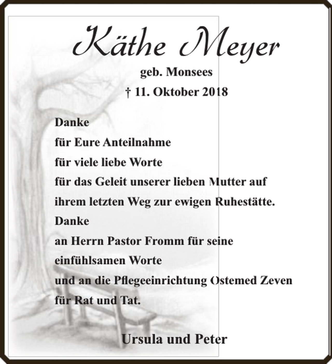 <p>Käthe Meyer<br />geb. Monsees</p><p>† 11. Oktober 20118<br />Danke<br />für Eure Anteilnahme<br />für viele liebe Worte<br />für das Geleit unserer lieben Mutter auf<br />ihrem letzten Weg zur ewigen Ruhestätte.<br />Danke<br />an Herrn Pastor Fromm für seiine<br />einfühlsamen Worte<br />und an die Pﬂegeeinrichtung Ostemed Zeven<br />für Rat und Tat.</p><p>Ursula und Peteer</p>