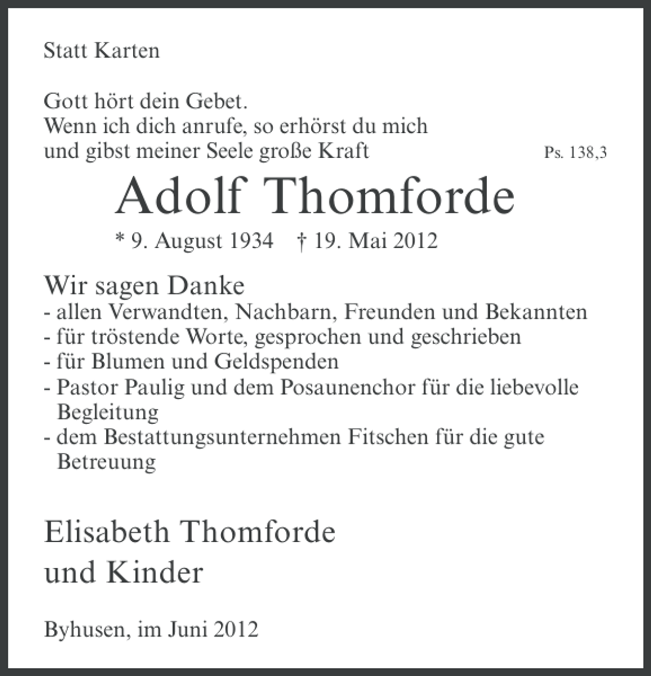 <p>Statt Karten<br />Gott hört dein Gebet.<br />Wenn ich dich anrufe, so erhörst du mich<br />und gibst meiner Seele große Kraft</p><p>Ps. 138,3</p><p>Adolf Thomforde<br />* 9. August 1934</p><p>† 19. Mai 2012</p><p>Wir sagen Danke<br />- allen Verwandten, Nachbarn, Freunden und Bekannten<br />- für tröstende Worte, gesprochen und geschrieben<br />- für Blumen und Geldspenden<br />- Pastor Paulig und dem Posaunenchor für die liebevolle<br />Begleitung<br />- dem Bestattungsunternehmen Fitschen für die gute<br />Betreuung</p><p>Elisabeth Thomforde<br />und Kinder<br />Byhusen, im Juni 2012</p>