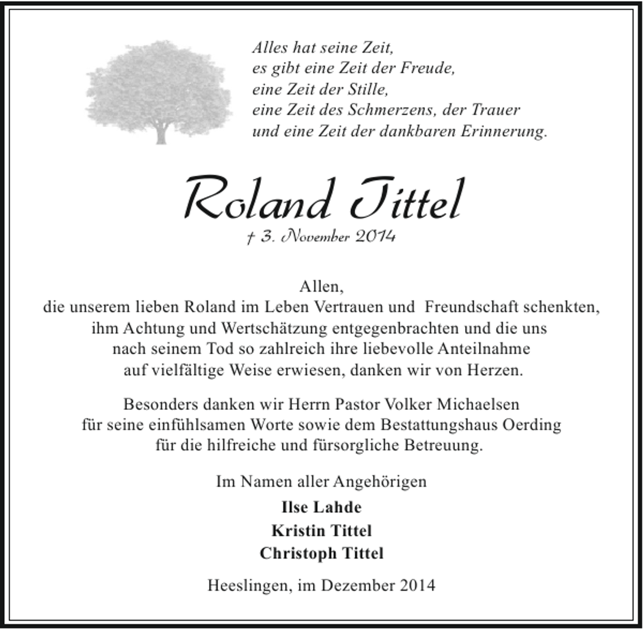 <p>Alles hat seine Zeit,<br />es gibt eine Zeit der Freude,<br />eine Zeit der Stille,<br />eine Zeit des Schmerzens, der Trauer<br />und eine Zeit der dankbaren Erinnerung.</p><p>Roland Tittel<br />† 3. November 2014</p><p>Allen,<br />die unserem lieben Roland im Leben Vertrauen und Freundschaft schenkten,<br />ihm Achtung und Wertschätzung entgegenbrachten und die uns<br />nach seinem Tod so zahlreich ihre liebevolle Anteilnahme<br />auf vielfältige Weise erwiesen, danken wir von Herzen.<br />Besonders danken wir Herrn Pastor Volker Michaelsen<br />für seine einfühlsamen Worte sowie dem Bestattungshaus Oerding<br />für die hilfreiche und fürsorgliche Betreuung.<br />Im Namen aller Angehörigen<br />Ilse Lahde<br />Kristin Tittel<br />Christoph Tittel<br />Heeslingen, im Dezember 2014</p>