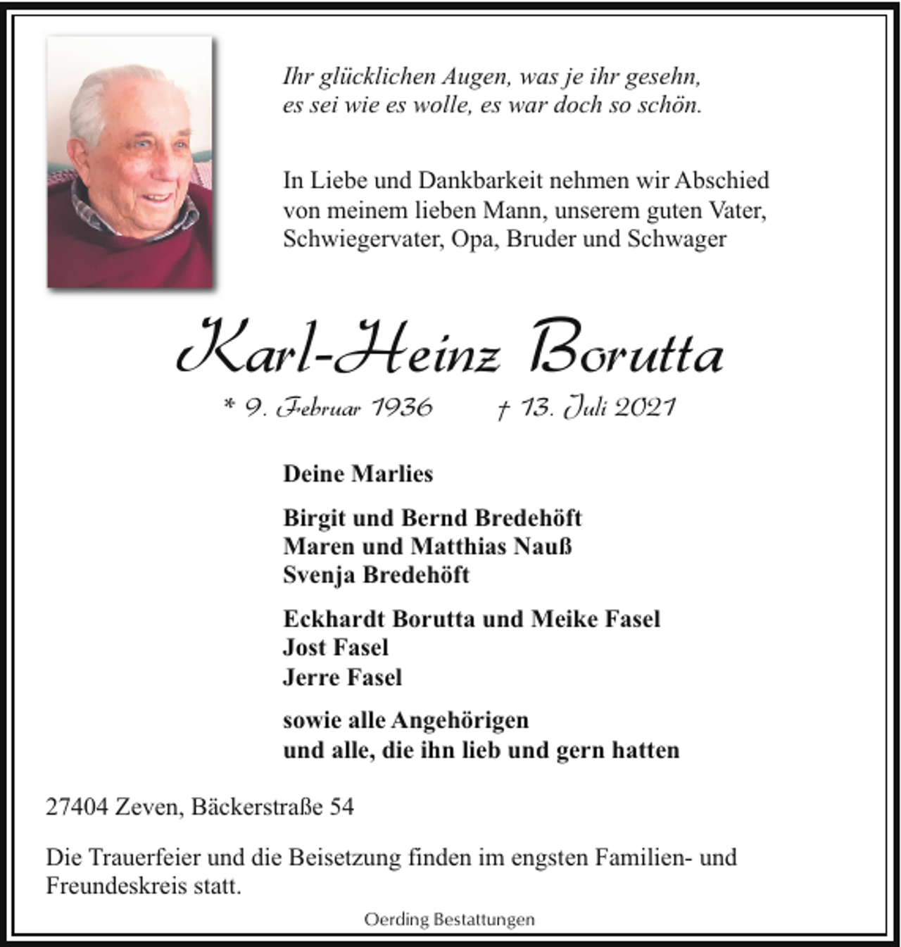 <p>Ihr glücklichen Augen, was je ihr gesehn,<br />es sei wie es wolle, es war doch so schön.<br />In Liebe und Dankbarkeit nehmen wir Abschied<br />von meinem lieben Mann, unserem guten Vater,<br />Schwiegervater, Opa, Bruder und Schwager</p><p>Karl-Heinz Borutta<br />* 9. Februar 1936</p><p>† 13. Juli 2021</p><p>Deine Marlies<br />Birgit und Bernd Bredehöft<br />Maren und Matthias Nauß<br />Svenja Bredehöft<br />Eckhardt Borutta und Meike Fasel<br />Jost Fasel<br />Jerre Fasel<br />sowie alle Angehörigen<br />und alle, die ihn lieb und gern hatten<br />27404 Zeven, Bäckerstraße 54<br />Die Trauerfeier und die Beisetzung finden im engsten Familien- und<br />Freundeskreis statt.<br />Oerding Bestattungen</p>