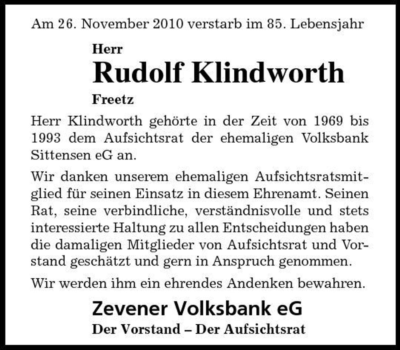 <p>Am 26. November 2010 verstarb im 85. Lebensjahr Herr</p><p>Rudolf Klindworth<br />Freetz Herr Klindworth gehörte in der Zeit von 1969 bis 1993 dem Aufsichtsrat der ehemaligen Volksbank Sittensen eG an. Wir danken unserem ehemaligen Aufsichtsratsmitglied für seinen Einsatz in diesem Ehrenamt. Seinen Rat, seine verbindliche, verständnisvolle und stets interessierte Haltung zu allen Entscheidungen haben die damaligen Mitglieder von Aufsichtsrat und Vorstand geschätzt und gern in Anspruch genommen. Wir werden ihm ein ehrendes Andenken bewahren.</p><p>Zevener Volksbank eG<br />Der Vorstand – Der Aufsichtsrat</p>
