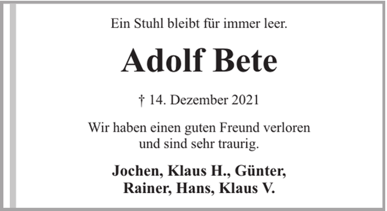 <p>Ein Stuhl bleibt für immer leer.</p><p>Adolf Bete<br />† 14. Dezember 2021<br />Wir haben einen guten Freund verloren<br />und sind sehr traurig.</p><p>Jochen, Klaus H., Günter,<br />Rainer, Hans, Klaus V.</p>