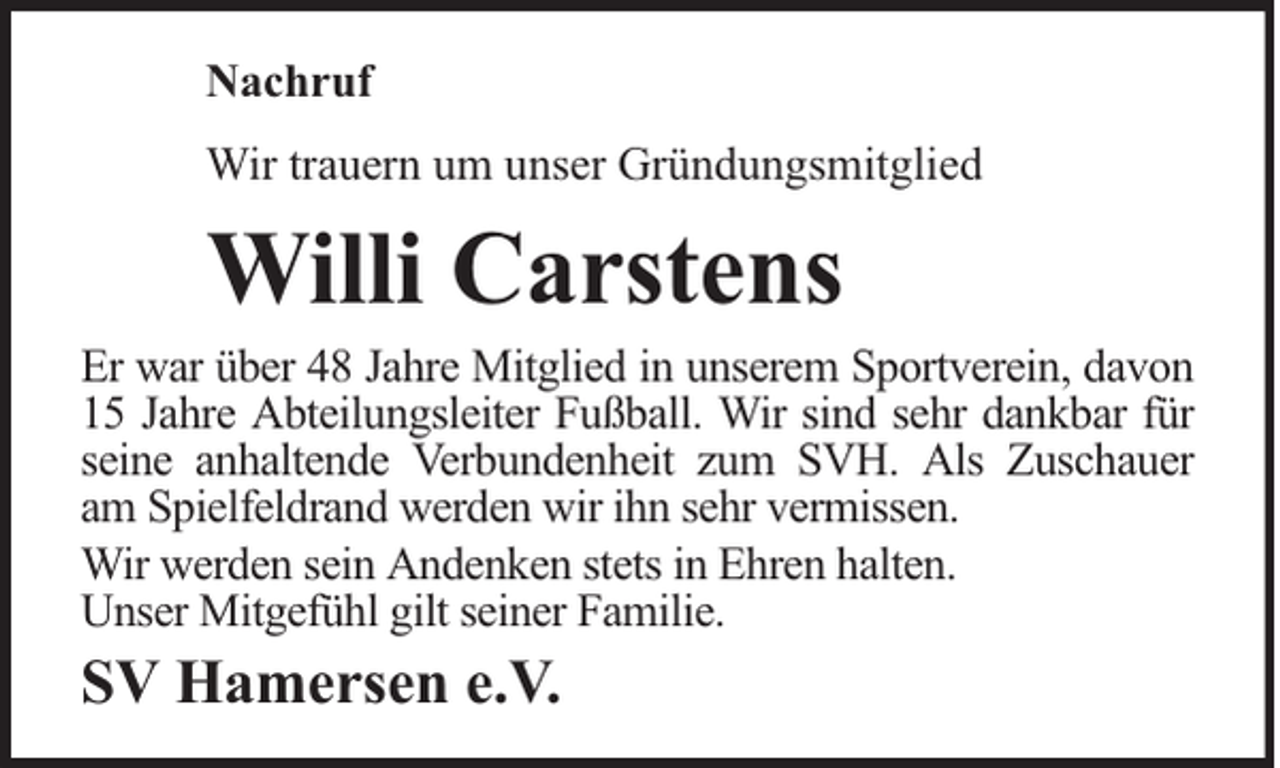 <p>Nachruf<br />Wir trauern um unser Gründungsmitglied</p><p>Willi Carstens</p><p>Er war über 48 Jahre Mitglied in unserem Sportverein, davon<br />15 Jahre Abteilungsleiter Fußball. Wir sind sehr dankbar für<br />seine anhaltende Verbundenheit zum SVH. Als Zuschauer<br />am Spielfeldrand werden wir ihn sehr vermissen.<br />Wir werden sein Andenken stets in Ehren halten.<br />Unser Mitgefühl gilt seiner Familie.</p><p>SV Hamersen e.V.</p>
