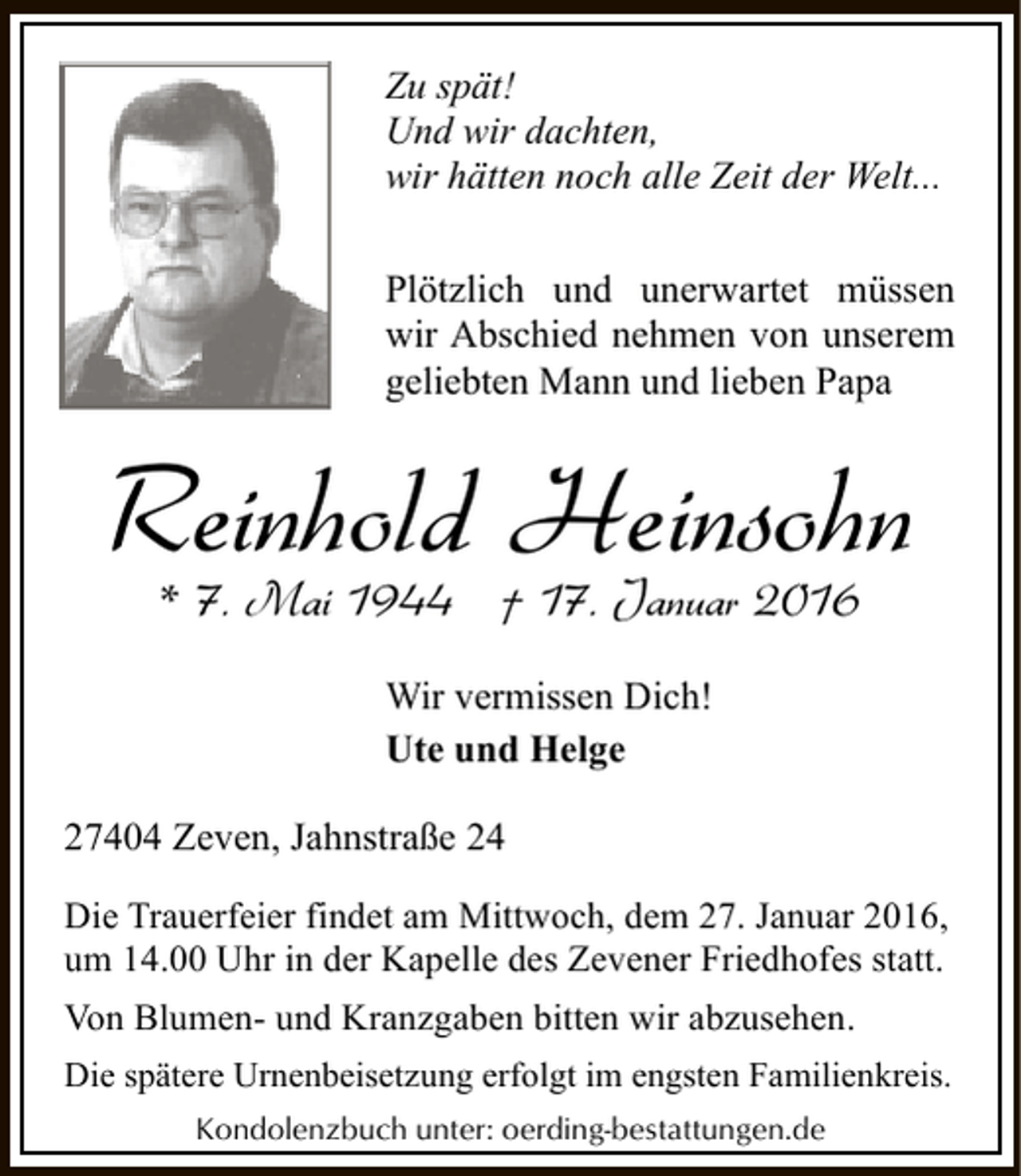 <p>Zu spät!<br />Und wir dachten,<br />wir hätten noch alle Zeit der Welt...<br />Plötzlich und unerwartet müssen<br />wir Abschied nehmen von unserem<br />geliebten Mann und lieben Papa</p><p>Reinhold Heinsohn<br />* 7. Mai 1944 † 17. Januar 2016<br />Wir vermissen Dich!<br />Ute und Helge<br />27404 Zeven, Jahnstraße 24<br />Die Trauerfeier findet am Mittwoch, dem 27. Januar 2016,<br />um 14.00 Uhr in der Kapelle des Zevener Friedhofes statt.<br />Von Blumen- und Kranzgaben bitten wir abzusehen.<br />Die spätere Urnenbeisetzung erfolgt im engsten Familienkreis.<br />Kondolenzbuch unter: oerding-bestattungen.de</p>